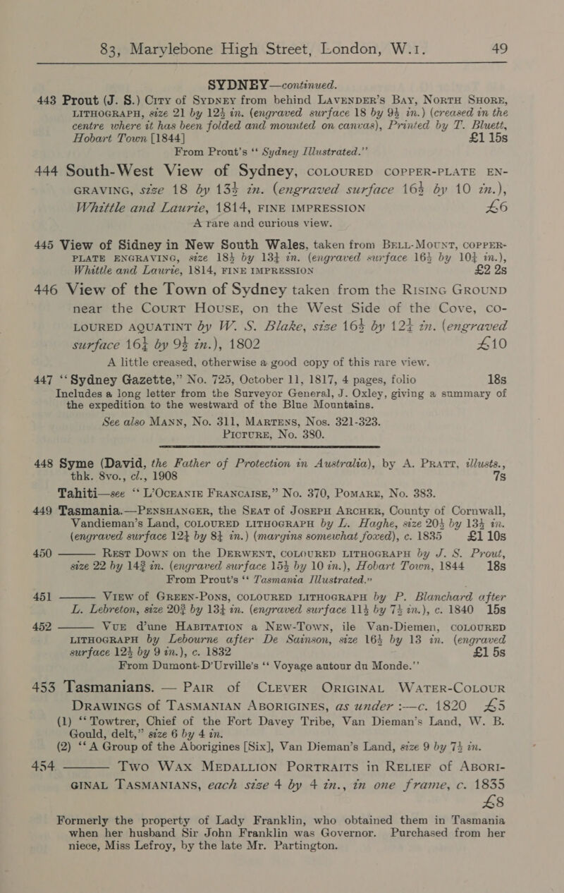 SYDNEY —continwed. 443 Prout (J. §.) Crry of Sypnry from behind LAvENDER’s Bay, NortH SHORE, LITHOGRAPH, size 21 by 124 in. (engraved surface 18 by 94 in.) (creased in the centre where it has been folded and mounted on canvas), Printed by T. Bluett, Hobart Town [1844] £1 15s From Pront’s ‘‘ Sydney Illustrated.” 444 South-West View of Sydney, coLourED COPPER-PLATE EN- GRAVING, szze 18 by 134 zn. (engraved surface 165 by 10 zx.), Whittle and Laurte, 1814, FINE IMPRESSION 46 A rare and curious view. 445 View of Sidney in New South Wales, taken from BrLL-Movnt, coPpPER- PLATE ENGRAVING, seze 184 by 134 in. (engraved surface 165 by 10% im.), Whittle and Laurie, 1814, FINE IMPRESSION £2 2s 446 View of the Town of Sydney taken from the Ristnc GRouND near the CourT HouseE, on the West Side of the Cove, co- LOURED AQUATINT by W. S. Blake, stze 164 by 124 tn. (engraved surface 16% by 94 in.), 1802 410 A little creased, otherwise a good copy of this rare view. 447 ‘‘Sydney Gazette,” No. 725, October 11, 1817, 4 pages, folio 18s Includes a long letter from the Surveyor General, J. Oxley, giving a summary of the expedition to the westward of the Blue Mountains. See also Mann, No. 311, Martens, Nos. 321-323. PicturE, No. 380.  448 Syme (David, the Father of Protection in Australia), by A. Pratt, :llusts., thk. 8vo., cl., 1908 7s Tahiti—see ‘* L’OcraNtre FraAncaIse,” No. 370, Pomarg, No. 383. 449 Tasmania.—PrnsHANGER, the Seat of JosEPH ARCHER, County of Cornwall, Vandieman’s Land, COLOURED LITHOGRAPH by L. Haghe, size 204 by 134 in. (engraved surface 12} by 84 in.) (margins somewhat foxed), c. 1835 £1 10s    450 Rest Down on the DERWENT, COLOURED LITHOGRAPH by J. S. Prout, size 22 hy 142 in. (engraved surface 154 by 10 in.), Hobart Town, 1844 18s From Prout’s ‘* Tasmania IJilustrated.” 451 View of GREEN-PONS, COLOURED LITHOGRAPH by P. Blanchard after L. Lebreton, size 203 by 134 in. (engraved surface 114 by 74 2n.), c. 1840 15s 452 VuE dune Hapiration a NEw-Town, ile Van-Diemen, CoLOURED LITHOGRAPH by Lebourne after De Sainson, size 164 by 13 in. (engraved surface 123 by 9 in.), c. 1832 £1 5s From Dumont-D’Urville’s ‘‘ Voyage autour du Monde.”’ 453 Tasmanians. — Pair of CLEVER ORIGINAL WATER-COLOUR DRAWINGS of TASMANIAN ABORIGINES, as under :—c. 1820 45 (1) ‘* Towtrer, Chief of the Fort Davey Tribe, Van Dieman’s Land, W. B. Gould, delt,” séze 6 by 4 in. (2) ‘‘A Group of the Aborigines [Six], Van Dieman’s Land, s7ze 9 by 74 in. 454 ——— Two Wax MEDALLION PORTRAITS in RELIEF of ABORI- GINAL TASMANIANS, each size 4 by 4 in., in one frame, c. 1835 £8 Formerly the property of Lady Franklin, who obtained them in Tasmania when her husband Sir John Franklin was Governor. Purchased from her niece, Miss Lefroy, by the late Mr. Partington.