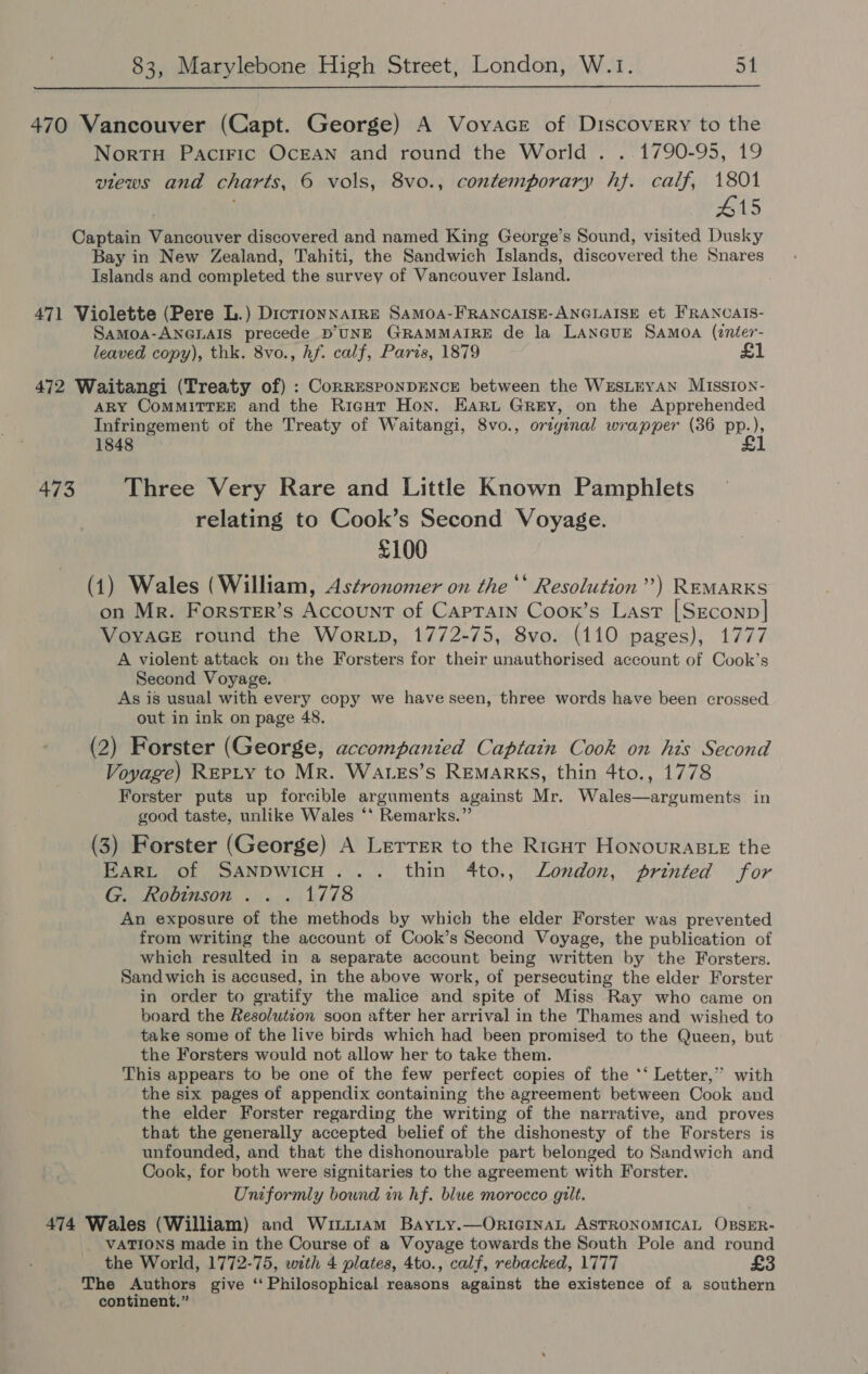  470 Vancouver (Capt. George) A Voyace of Discovery to the NortuH Paciric OcEAN and round the World . . 1790-95, 19 views and charts, 6 vols, 8vo., contemporary hf. calf, 1801 #15 Captain waeebu er discovered and named King George’s Sound, visited Dusky Bay in New Zealand, Tahiti, the Sandwich Islands, discover ed the Snares Islands and completed the survey of Vancouver Island. 471 Violette (Pere L.) Dicrionnarre SaMOA-FRANCAISE-ANGLAISE et FRANCAIS- Samoa-ANGLAIS precede D'UNE GRAMMAIRE de la LANGuE Samoa (nter- leaved copy), thk. 8vo., hf. calf, Paris, 1879 £1 472 Waitangi (Treaty of) : CorRESPONDENCE between the WESLEYAN MIssIoN- ARY CoMMITTEE and the Ricut Hon. EArt Grey, on the Apprehended Infringement of the Treaty of Waitangi, 8vo., original wrapper (36 pp.), 1848 £ 473 Three Very Rare and Little Known Pamphlets relating to Cook’s Second Voyage. £100 (1) Wales (William, Astronomer on the ‘‘ Resolution”) REMARKS on Mr. Forster’s Account of Caprain Coox’s Last [Seconp]| VoyvaceE round the Wor.p, 1772-75, 8vo. (110 pages), 1777 A violent attack on the Forsters for their unauthorised account of Cook’s Second Voyage. As is usual with every copy we have seen, three words have been crossed out in ink on page 48. (2) Forster (George, accompanied Captain Cook on his Second Voyage) REPLY to Mr. Watss’s REMARKS, thin 4to., 1778 Forster puts up forcible arguments against Mr. Wales—arguments in good taste, unlike Wales ‘‘ Remarks.” (3) Forster (George) A Lerrer to the Rigor Honouraste the EARL of SANDWICH... thin 4to., London, printed for G. Robinson . . . 1778 An exposure of the methods by which the elder Forster was prevented from writing the account of Cook’s Second Voyage, the publication of which resulted in a separate account being written by the Forsters. Sand wich is accused, in the above work, of persecuting the elder Forster in order to gratify the malice and spite of Miss Ray who came on board the Resolutzon soon after her arrival in the Thames and wished to take some of the live birds which had been promised to the Queen, but the Forsters would not allow her to take them. This appears to be one of the few perfect copies of the ‘‘ Letter,” with the six pages of appendix containing the agreement between Cook and the elder Forster regarding the writing of the narrative, and proves that the generally accepted belief of the dishonesty of the Forsters is unfounded, and that the dishonourable part belonged to Sandwich and Cook, for both were signitaries to the agreement with Forster. Uniformly bound in hf. blue morocco gilt. 474 Wales (William) and Winu1am Bayty.—OriIciInaL ASTRONOMICAL OBSER- VATIONS made in the Course of a Voyage towards the South Pole and round the World, 1772-75, with 4 plates, 4to., calf, rebacked, 1777 £3 The Authors give ‘Philosophical reasons against the existence of a southern continent.”