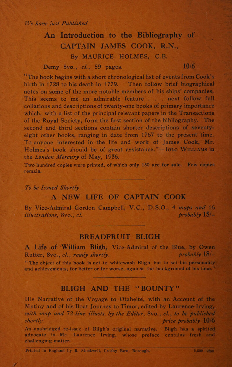 We have just Published                  An Introduction to ine Bibliography of 3 CAPTAIN JAMES COOK, RN, a be By MAURICE HOLMES, C.B. - eh eae Demy 8vo., cl., 59 pages. | 1016 “The book begins with a short chronological list of events ott Cook's oo &lt;/e birth in 1728 to his death in 1779. | Then follow brief biographical notes on some of the more notable members of his ships’ companies. This seems to me an admirable feature . . . next follow full collations and descriptions of twenty-one books of primary importance which, with a list of the principal relevant papers in the Transactions Bae of the Royal Society, form the first section of the bibliography. The ye a second and third sections contain shorter descriptions of seventy- eight other books, ranging in date from 1767 to the Prescain nate ia Holmes’s book eld be of great assistance.’ x the London Mercury of May, 1936. rie es tae ae —- | Two hundred copies s were printed, of which only 150 are for sale. ae oe soe remain. a . To be Issued Shortly Geant 0) A NEW LIFE: OF CAPTAIN COOK be ie By Vice-Admiral Gordon Campbell, tllustrations, 8vo., cl. BREADFRUIT BLIGH Bee 2: A Life of ‘William Bligh, Vice-Admiral of the Blue, by: Pes Rutter, 8vo., cl., ready shortly. | 3 probably | ““ The object of this book is not to whitewash Bligh, but to set his persot and achievements, for better or for worse, against the background of hist BLIGH AND THE “BOUNTY” ae , ae Pare ; prea t An unabridged re-issue of Bligh’s original narrative. Bligh has a sp advocate in Mr. Laurence Irving, whose preface contains» fresh &lt; challenging: matter. . fa Printed in England by R. Stockwell, Grosby Row; Borough: ; on :