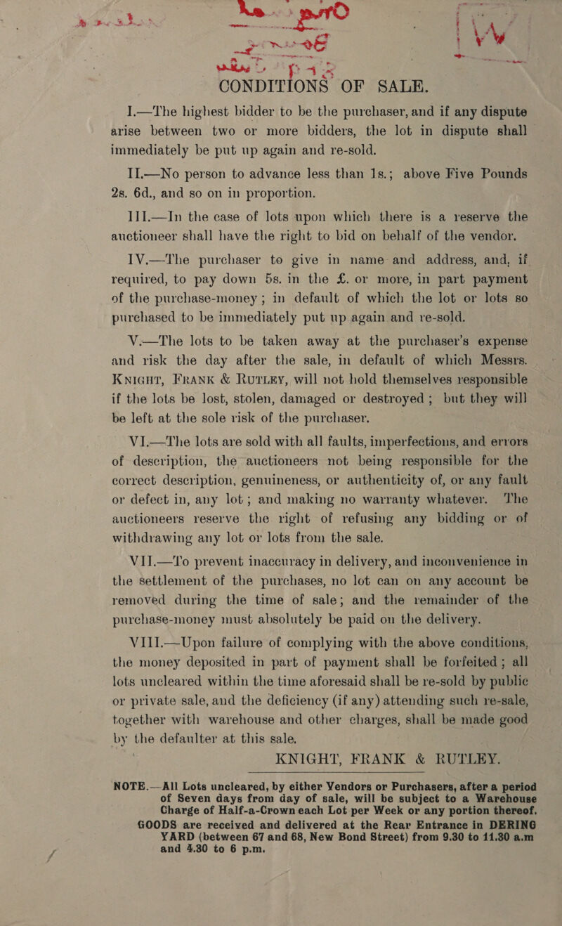 Peter 5 ‘ ad \ \ al bray: hand : ne : ¢ ; * aes. . ~ Pas CONDITIONS OF SALE. I.—The highest bidder to be the purchaser, and if any dispute arise between two or more bidders, the lot in dispute shall — immediately be put up again and re-sold. II.—No person to advance less than 1s.; above Five Pounds 28. 6d., and so on in proportion. I1II.—In the case of lots upon which there is a reserve the auctioneer shall have the right to bid on behalf of the vendor. I1V.—The purchaser to give in name and address, and, if required, to pay down 5s. in the £. or more, in part payment of the purchase-money ; in default of which the lot or lots so purchased to be immediately put up again and re-sold. V.—tThe lots to be taken away at the purchaser's expense and risk the day after the sale, in default of which Messrs. Knieut, Frank &amp; Rutey, will not hold themselves responsible if the lots be lost, stolen, damaged or destroyed; but they will be left at the sole risk of the purchaser. V1I.—tThe lots are sold with all faults, imperfections, and errors of description, the auctioneers not being responsible for the correct description, genuineness, or authenticity of, or any fault or defect in, any lot; and making no warranty whatever. The auctioneers reserve the right of refusing any bidding or of withdrawing any lot or lots from the sale. VII.—To prevent inaccuracy in delivery, and inconvenience in the settlement of the purchases, no lot can on any account be removed during the time of sale; and the remainder of the purchase-money must absolutely be paid on the delivery. VI1I.—Upon failure of complying with the above conditions, the money deposited in part of payment shall be forfeited ; all lots uncleared within the time aforesaid shall be re-sold by public or private sale, and the deficiency (if any) attending such re-sale, together with warehouse and other charges, shall be made good by the defaulter at this sale. ; KNIGHT, FRANK &amp; RUTLEY.  NOTE.—All Lots uncleared, by either Vendors or Purchasers, after a period of Seven days from day of sale, will be subject to a Warehouse Charge of Half-a-Crown each Lot per Week or any portion thereof. GOODS are received and delivered at the Rear Entrance in DERING YARD (between 67 and 68, New Bond Street) from 9.30 to 11.30 a.m and 4.30 to 6 p.m.