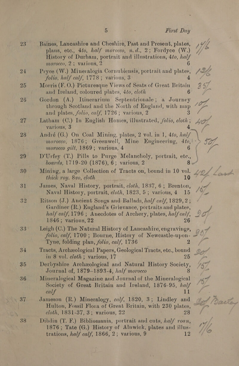 27 28 oo o4 35 36 37 38 5 First Day Baines, Lancashire and Cheshire, Past and Present, plates, plans, etc., 4¢0, half morocco, n.d., 2; Fordyce (W.) History of Durham, portrait and illustrations, 4¢0, half morocco, 2; various, 2 6 Pryce (W.) Mineralogia Cornubiensis, portrait and plates, folio, half calf, 1778; various, 3 4 Morris (F. O.) Picturesque Views of Seats of Great Britain and Ireland, coloured plates, 40, cloth 6 Gordon (A.) Itinerarium Septentrionale; a Journey and plates, folio, calf, 1726; various, 2 3 Latham (C.) In English Homes, illustrated, /olio, cloth ; various, 3 4 / morocco, 1876; Greenwell, Mine Engineering, 4¢o, morocco gilt, 1869; various, 4 6 boards, 1719-20 (1876), 6; various, 2 thick roy. 8vo, cloth 10 James, Naval History, portrait, cloth, 1837, 6; Brenton, Naval History, portrait, cloth, 1823, 5; various, 4 15 Ritson (J.) Ancient Songs and Ballads, half calf, 1829, 2 ; Gardiner (R.) England’s Grievance, portraits and plates, 1846; various, 22 26 Tyne, folding plan, folio, calf, 1736 2 Tracts, Archeological Papers, Geological Tracts, etc., bound Derbyshire Archeological and Natural History Society, Journal of, 1879-1893-4, half morocco 8 Mineralogical Magazine and Journal of the Mineralogical Society of Great Britain and Ireland, 1876-95, half calf 11 Jameson (R.) Mineralogy, ca//, 1820, 3; Lindley and Hulton, Fossil Flora of Great Britain, with 230 plates, cloth, 1831-37, 3; various, 22 28 Dibdin (IT. F.) Bibliomania, portrait and cuts, half roan, 1876; Tate (G.) History of Alnwick, plates and illus- trations, half calf, 1866, 2; various, 9 12 /