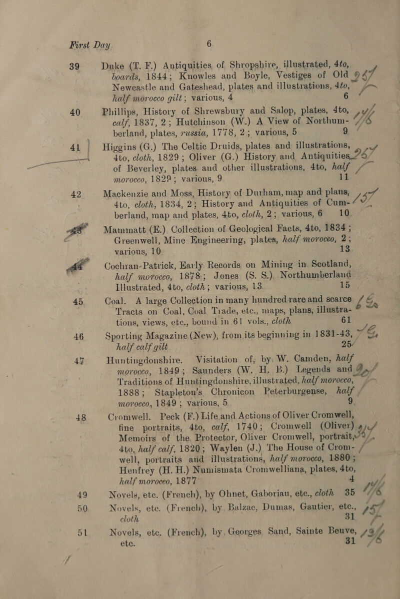 39 40 Ab 46 47 48 49 50 Duke (T. F.) Antiquities, of Shropshire, illustrated, 4fo, boards, 1844; Knowles and Boyle, Vestiges of Old 047 Neweastle and Gateshead, plates and illustrations, Sto,” =~ half morocco gilt; various, 4 6. 4 Phillips, History of Shrewsbury and Salop, plates, Ato, Vt calf, 1837, 2; Hutchinson (W.) A View of Northum- Ffi5 berland, plates, russia, 1778, 2; various, 5 2a Higgins (G.) The Celtic Druids, plates and illustrations, — |.» 4to, cloth, 1829; Oliver (G.) History and Antiquities.“9” of Beverley, plates and other illustrations, 4to, half + oF morocco, 1829; various, 9 es Mackenzie and Moss, History of Durham, map and plans, irs dto, cloth, 1834, 2; History and Antiquities of Cum Z : berland, map and plates, 4to, cloth, 2;. various, 6 10. Mamuinatt (E.) Collection of Geological Facts, 4to, 1834 ; Greenwell, Mine Engineering, plates, half moroceo, 2; various, 10 13 Cochran-Patriek, Early Records on Mining in Scotland, half morocco, 1878; Jones (S. S.). Northumberland — Illustrated, 4to, cloth; various, 13. 16), Goal. A large Collection in many hundred rareand scarce / Tracts on Coal, Goal Trade, etc., maps, plans, illustra- ® tions, views, etc., bound in 61 vols., cloth 61 ma Sporting Magazine (New), from its beginning in 1831-43, ~ &amp;, half calf gut 25/ Huntingdonshire. Visitation of, by, W. Camden, hal/ morocco, 1849; Saunders (W. H. B.) Legends and Bn f Traditions of Huntingdonshire, illustrated, half morocco, y 1888; Stapleton’s Chronicon Peterburgense, half f morocco, 1849 ; various, 5 9. Cromwell. Peck (F.) Life. and Actions of Oliver Cromwell, fine portraits, 4to, calf, 1740; Cromwell (Oliver) a Memoirs of the. Protector, Oliver Cromwell, portrait,%/. 4to, half calf, 1820; Waylen (J.) The House of Crom- / well, portraits and illustrations, half morocco, 1880 ; Henfrey (H. H.) Numismata Cromwelliana, plates, 4to, half moroceo, 1877 | £7 Novels, ete. (French), by Ohnet, Gaboriau, ete., cloth 35 Wf, Novels, ete. (French), by Balzac, Dumas, Gautier, ete., af cloth 1° Novels, etc. (French), by, Georges Sand, Sainte Beuve, Sify ete. 31 Wh
