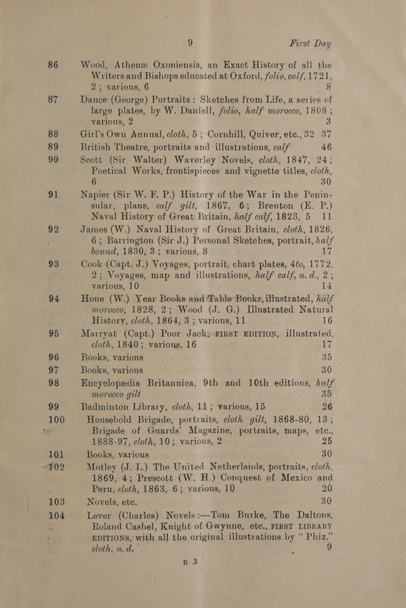 86 87 88 89 90 ad 92 93 94 9 first Day Wood, Athens Oxoniensis, an Exact History of all the Writers and Bishops educated at Oxford, folio, calf, 1721, 2; various, 6 ahi: Dance (George) Portraits: Sketches from Life, a series of large ee by W. Daniell, folio, half morocco, 1808 ; various, 2 3 Girl’s Own Annual, cloth, 5 ; Cornhill, Quiver, ete., 32. 37 British Theatre, portraits and illustrations, cal/ 46 Seott (Sir Walter) Waverley Novels, cloth, 1847, 24; Poetical Works, a and vignette titles, cloth, 6 30 Napier (Sir W. F. P.) History of the War in the Penin- sular, plans, calf. gilt, 1867, 6; Brenton (E. P.) Naval History of Great Britain, half odaf, 1623.5 11 James (W.) Naval History of Great Britain, cloth, 1826, 6; Barrington (Sir J.) Personal Sketches, portrait, aa Oe 1830, 3; various, 8 if Cook (Capt. J.) sarees: portrait, chart plates, 4to, 1772, 2; Voyages, map and illustrations, half calf, n.d., 2; various, 10 14 Hone (W.) Year Books and ‘Table Books, illustrated, half morocco, 1828, 2; Wood (J. G.) Illustrated Natural History, cloth, 1864, a Various, t lige 16 Marryat (Capt.) Poor Backs FIRST EDITION, illustrated, cloth, 1840; various, 16 ee Books, various 35 Books, various : 30 Encyclopedia Peace. 9th and 10th editions, half morocco gilt 35 Badminton Library, cloth, 115 various, 15 26 Household Brigade, portraits, cloth gilt, 1868-80, 13; Brigade of Guards’ Magazine, portraits, maps, etc., 1888-97, cloth, 10; various, 2 25 Books, various | 30 Motley (J. I.) The United Nethartnn die portraits, cloth, 1869, 4; Prescott (W. H.) Conquest of Mexico and Peru, cloth, 1863, 6; various, 10 20 Novels, ete. 30 Lever (Charles) Novels:—Tom Burke, The Daltons, Roland Cashel, Knight of Gwynne, etc., FIRST LIBRARY EDITIONS, with all the original illustrations by “ Phiz,” cloth, n.d. . d g