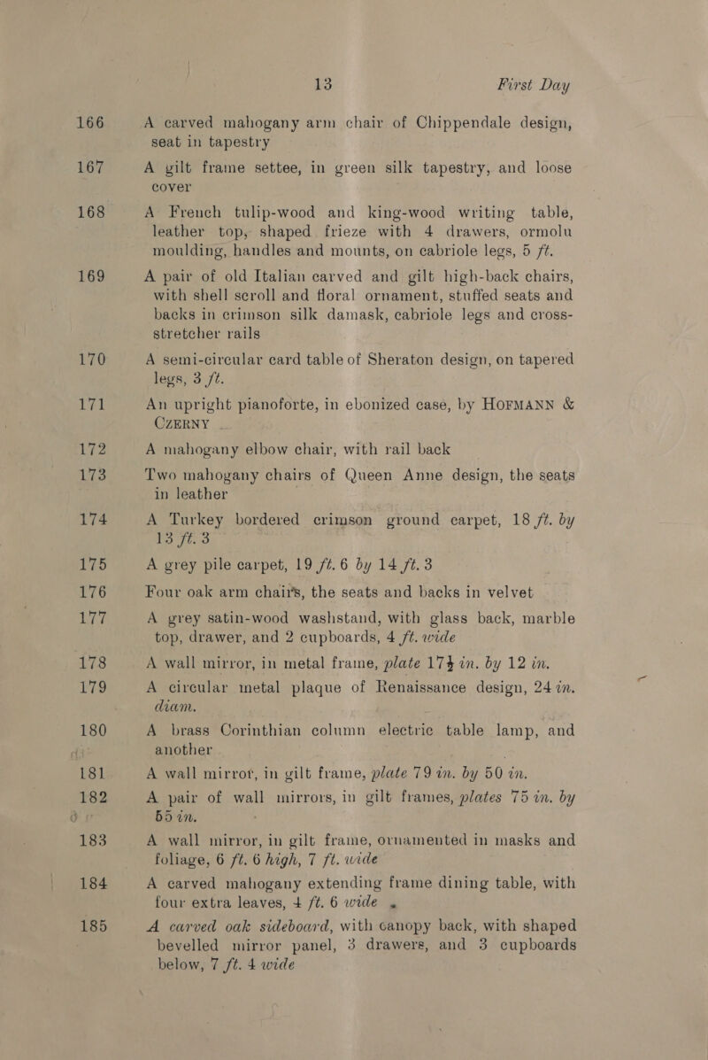 166 167 168 169 13 First Day A carved mahogany arm chair of Chippendale design, seat in tapestry A gilt frame settee, in green silk tapestry, and loose cover ! A French tulip-wood and king-wood writing table, leather top, shaped frieze with 4 drawers, ormolu moulding, handles and mounts, on cabriole legs, 5 ft. A pair of old Italian carved and gilt high-back chairs, with shell scroll and floral ornament, stuffed seats and backs in crimson silk damask, cabriole legs and cross- stretcher rails A semi-circular card table of Sheraton design, on tapered legs, 3 /¢. An upright pianoforte, in ebonized case, by HOFMANN &amp; CZERNY . A mahogany elbow chair, with rail back Two mahogany chairs of Queen Anne design, the seats in leather ; A Turkey bordered crimson ground carpet, 18 ft. by 13 ft. 3 A grey pile carpet, 19 77.6 by 14 ft. 3 Four oak arm chairs, the seats and backs in velvet A grey satin-wood washstand, with glass back, marble top, drawer, and 2 cupboards, 4 /¢. wide A wall mirror, in metal frame, plate 174 in. by 12 in. A circular metal plaque of Renaissance design, 24 in. diam. A brass Corinthian column electric table lamp, and another A wall mirrof, in gilt frame, plate 79 in. by 50 an. A pair of wall mirrors, in gilt frames, plates 75 in. by 55 in. A wall mirror, in gilt frame, ornamented in masks and foliage, 6 ft. 6 high, 7 ft. wide A carved mahogany extending frame dining table, with four extra leaves, + /t. 6 wide , A carved oak sideboard, with canopy back, with shaped bevelled mirror panel, 3 drawers, and 3 cupboards
