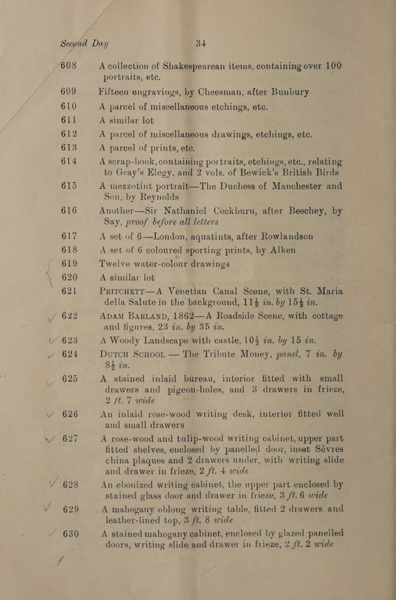 608 609 610 611 612 613 614 portraits, ete. Fifteen engravinys, by Cheesman, after Bunbury A parcel of miscellaneous etchings, etc. A parcel of miscellaneous drawings, etchings, etc. A parcel of prints, ete. A scrap-book, containing portraits, etchings, ete., relating to Gray’s Elegy, and 2 vols. of Bewick’s British Birds A inezzotint portrait—The Duchess of Manchester and Son, by Reynolds Another—Sir Nathaniel Cockburn, after Beechey, by Say, proof before all letters A set of 6—London, aquatints, after Rowlandson A set of 6 coloured sporting prints, by Alken Twelve water-colour drawings . A similar lot PrircHeTt—A Venetian Canal Scene, with St. Maria della Salute in the background, 114 an. by 154 in. ADAM BARLAND, 1862—-A Roadside Scene, with cottage and figures, 23 am. by 35 an. A Woody Landscape with castle, 103 a. by 15 an. DurcH ScuooL, — The Tribute Money, panel, 7 in. by 84 in. A stained inlaid bureau, interior fitted with small drawers and pigeon-holes, and 3 drawers in frieze, 2 ft. 7 wurde An inlaid rose-wood writing desk, interior fitted well aud small drawers A rose-wood and tulip-wood writing cabinet, upper part fitted shelves, enclosed by panelled door, inset Sevres china plaques and 2 drawers under, with writing slide and drawer in frieze, 2 ft. 4 wide An ebonized writing cabinet, the upper part enclosed by stained glass door and drawer in frieze, 3 /¢.6 wide A mahogany oblong writing table, fitted 2 drawers and leather-lined top, 3 /t. 8 wide A stained mahogany cabinet, enclosed by glazed panelled