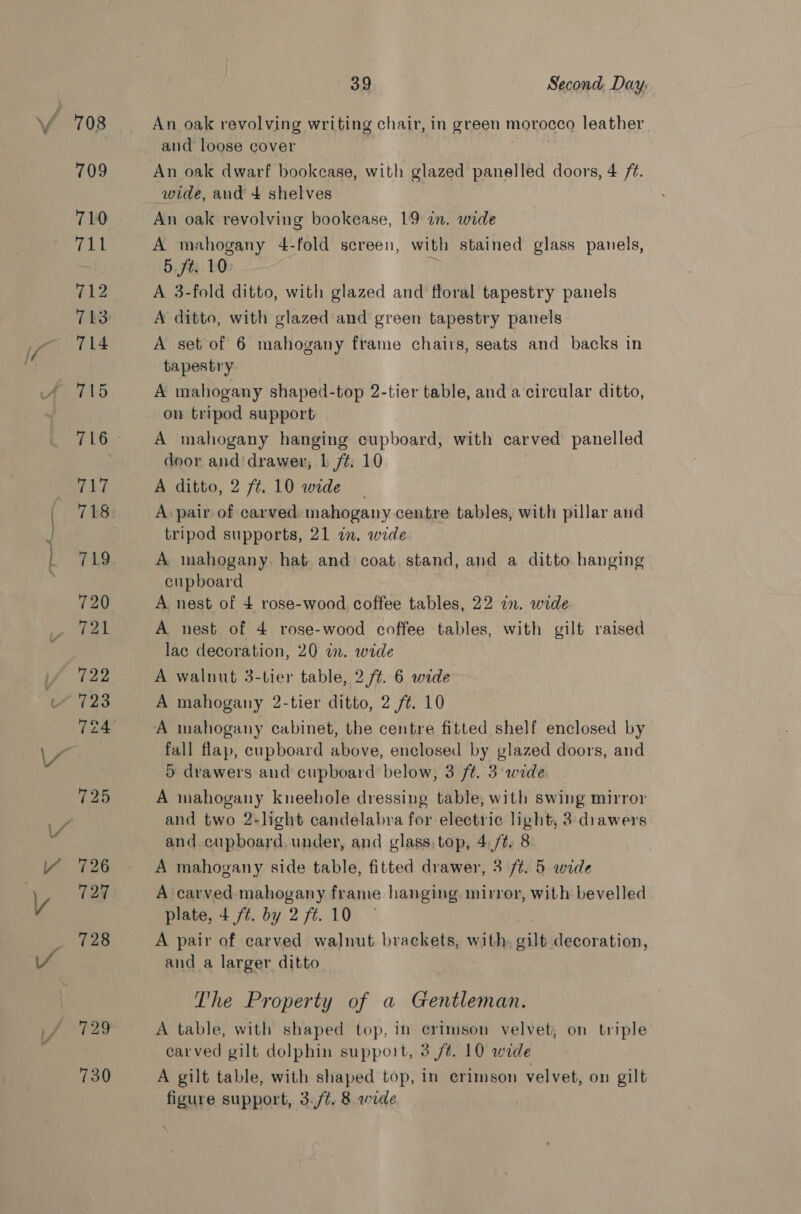 ~*~ An oak revolving writing chair, in green morocco leather and loose cover An oak dwarf bookcase, with glazed panelled doors, 4 /¢. wide, and 4 shelves An oak revolving bookease, 19 an. wide A mahogany 4-fold screen, with stained glass panels, 5, fei: 1:0 A 3-fold ditto, with glazed and floral tapestry panels A ditto, with glazed and green tapestry panels A set of 6 mahogany frame chairs, seats and backs in tapestry A mahogany shaped-top 2-tier table, and a circular ditto, on tripod support A mahogany hanging cupboard, with carved panelled door and'drawer, L ft. 10 A ditto, 2 ft. 10 wide | A pair of carved mahogany centre tables, with pillar and tripod supports, 21 in. wide A mahogany. hat and coat. stand, and a ditto hanging cupboard A nest of 4 rose-wood coffee tables, 22 in. wide A nest of 4 rose-wood coffee tables, with gilt raised lac decoration, 20 in. wide A walnut 3-tier table, 2 ft. 6 wide A mahogany 2-tier ditto, 2 ft. 10 A mahogany cabinet, the centre fitted shelf enclosed by fall flap, cupboard above, enclosed by glazed doors, and 5 drawers and cupboard below, 3 ft. 3 wide A mahogany kneehole dressing table, with swing mirror and two 2-light candelabra for electric light, 3 drawers and. cupboard, under, and glass.top, 4,/t. 8 A mahogany side table, fitted drawer, 3 ft. 5 wide A carved mahogany frame hanging mirror, with bevelled plate, 4 /¢. by 2 ft. 10 A pair of carved walnut brackets, with. gilt decoration, and a larger ditto The Property of a Gentleman. A table, with shaped top, in crimson velvet, on triple carved gilt dolphin support, 3 /t. 10 wide A gilt table, with shaped top, in erimson velvet, on gilt figure support, 3./¢. 8 wide