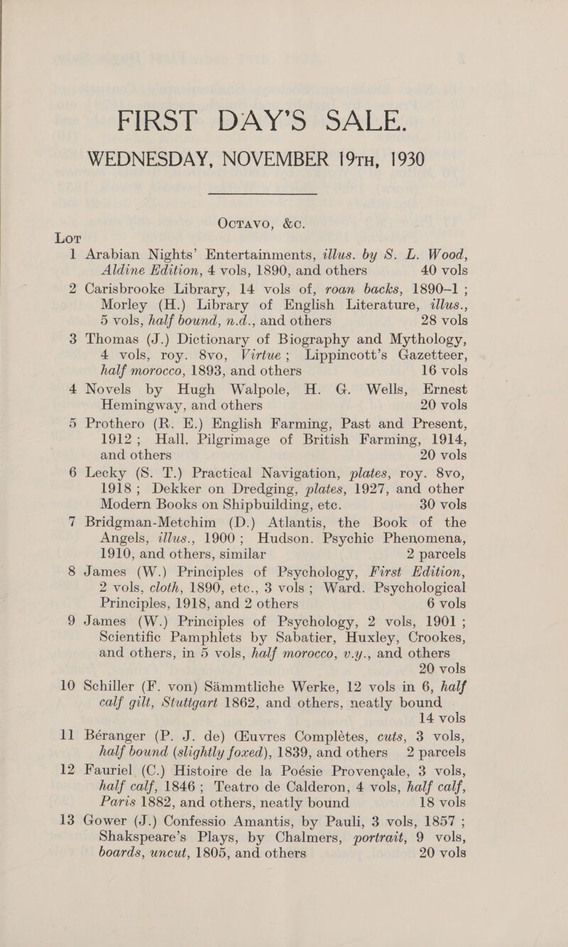 FIRST DAY'S SALE. WEDNESDAY, NOVEMBER 19tx, 1930 Octavo, &amp;c. Lot 1 Arabian Nights’ Entertainments, illus. by S. L. Wood, Aldine Edition, 4 vols, 1890, and others 40 vols 2 Carisbrooke Library, 14 vols of, roan backs, 1890-1 ; Morley (H.) Library of English Literature, illus., 5 vols, half bound, n.d., and others 28 vols 3 Thomas (J.) Dictionary of Biography and Mythology, 4 vols, roy. 8vo, Virtue; Lippincott’s Gazetteer, half morocco, 1893, and others 16 vols 4 Novels by Hugh Walpole, H. G. Wells, Ernest Hemingway, and others 20 vols 5 Prothero (R. E.) English Farming, Past and Present, 1912; Hall. Pilgrimage of British Farming, 1914, and others 20 vols 6 Lecky (S. T.) Practical Navigation, plates, roy. 8vo, 1918; Dekker on Dredging, plates, 1927, and other Modern Books on Shipbuilding, etc. 30 vols 7 Bridgman-Metchim (D.) Atlantis, the Book of the Angels, illus., 1900; Hudson. Psychic Phenomena, 1910, and others, similar 2 parcels James (W.) Principles of Psychology, First Edition, 2 vols, cloth, 1890, etc., 3 vols; Ward. Psychological Principles, 1918, and 2 others 6 vols James (W.) Principles of Psychology, 2 vols, 1901 ; Scientific Pamphlets by Sabatier, Huxley, Crookes, and others, in 5 vols, half morocco, v.y., and others 20 vols 10 Schiller (F. von) SAimmtliche Werke, 12 vols in 6, half calf gilt, Stutigart 1862, and others, neatly bound . 14 vols 11 Béranger (P. J. de) GHuvres Completes, cuts, 3 vols, half bound (slightly foxed), 1839, and others 2 parcels 12 Fauriel (C.) Histoire de la Poésie Provencale, 3 vols, half calf, 1846; Teatro de Calderon, 4 vols, half calf, Paris 1882, and others, neatly bound 18 vols 13 Gower (J.) Confessio Amantis, by Pauli, 3 vols, 1857 ; Shakspeare’s Plays, by Chalmers, portrait, 9 vols, boards, uncut, 1805, and others 20 vols GO Ne)