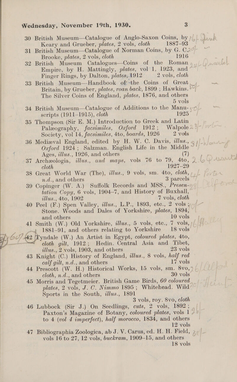   Le fir Lt a “ey | % f Nereus a rr,  Wednesday, November 19th, 1930. 3 Keary and Grueber, plates, 2 vols, cloth 1887-93 Brooke, plates, 2 vols, cloth 1916 Empire, by H. Mattingly, plates, vol 1, 1923, and Finger Rings, by Dalton, plates,.1912 2 vols, cloth The Silver Coins of England, plates, 1876, and others 5 vols 35 Thompson (Sir E. M.) Introduction to Greek and Latin Society, vol 14, facsimiles, 4to, boards, 1926 2 vols Ages, illus., 1926, and others (7) 37 Archeologia, illus., and maps, vols 76 to 79, 4to, cloth 1927-29 39 Copinger (W. A.) Suffolk Records and MSS., Presen- tation Copy, 6 vols, 1904-7, and History of Buxhall, dllus., 4to, 1902 7 vols, cloth and others 10 vols cloth gilt, 1912; Hedin. Central Asia and Tibet, illus., 2 vols, 1903, and others 23 vols 43 Knight (C.) History of England, ilus., 8 vols, half red calf gilt, n.d., and others 17 vols cloth, n.d., and others 30 vols plates, 2 vols, J. C. Nimmo 1895; Whitehead. Wild Sports in the South, dlus., 1891 3 vols, roy. 8vo, cloth to 4 (vol 4 imperfect), half morocco, 1834, and others 12 vols vols 16 to 27, 12 vols, buckram, 1909-15, and others 18 vols