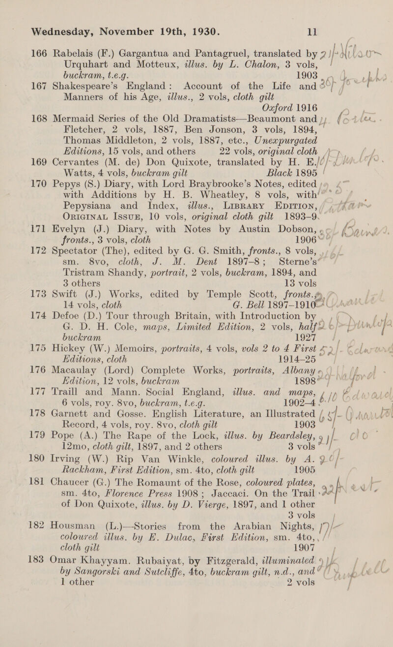 167 168 169 170 171 172 173 174 175 176 177 178 179 180 181 182 183 Urquhart and Motteux, illus. by L. Chalon, 3 vols, ! buckram, t.e.g. 1903 . ., Manners of his Age, illus., 2 vols, cloth gilt Oxford 1916 Fletcher, 2 vols, 1887, Ben Jonson, 3 vols, 1894, — Thomas Middleton, 2 vols, 1887, etc., Unexpurgated Editions, 15 vols, and others 22 vols, original cloth ) Watts, 4 vols, buckram gilt Black 1895 / Pepys (S8.) Diary, with Lord Braybrooke’s Notes, edited)» . with Additions by H. B. Wheatley, 8 vols, with'”'” / Pepysiana and Index, illus., Liprary Epirion,, ,“/ ORIGINAL Issux, 10 vols, original cloth gilt 1893-9. fronts., 3 vols, cloth 1906“ © Spectator (The), edited by G. G. Smith, fronts., 8 vols, , sm. 8vo, cloth, J. M. Dent 1897-8; Sterne’s’ Tristram Shandy, portrait, 2 vols, buckram, 1894, and 3 others 13 vols Swift (J.) Works, edited by Temple Scott, fronts.) 14 vols, cloth G. Bell 1897-1910 | buckram 1927 ; Hickey (W.) Memoirs, portraits, 4 vols, vols 2 to 4 First £) | Editions, cloth 1914-25 Macaulay (Lord) Complete Works, portraits, Albany o. 6 vols, roy. 8vo, buckram, t.e.g. 1902-4 mo Record, 4 vols, roy. 8vo, cloth gilt 1903 &gt; 7} Pope (A.) The Rape of the Lock, dlus. by Beardsley, 9 J} 12mo, cloth gilt, 1897, and 2 others 3 vols *} Irving (W.) Rip Van Winkle, coloured illus. by A. 9 ¢/- Rackham, First Edition, sm. 4to, cloth gilt 1905 | Chaucer (G.) The Romaunt of the Rose, coloured plates, , ‘ sm. 4to, Florence Press 1908; Jaccaci. On the Trail Ae of Don Quixote, illus. by D. Vierge, 1897, and 1 other 3 vols Housman (L.)—Stories from the Arabian Nights, Die coloured illus. by EH. Dulac, First Edition, sm. 4to,, /' cloth gilt 1907 Omar Khayyam. Rubaiyat, by Fitzgerald, illuminated 9 )/: by Sangorski and Sutcliffe, 4to, buckram gilt, n.d., and“ (/ »,