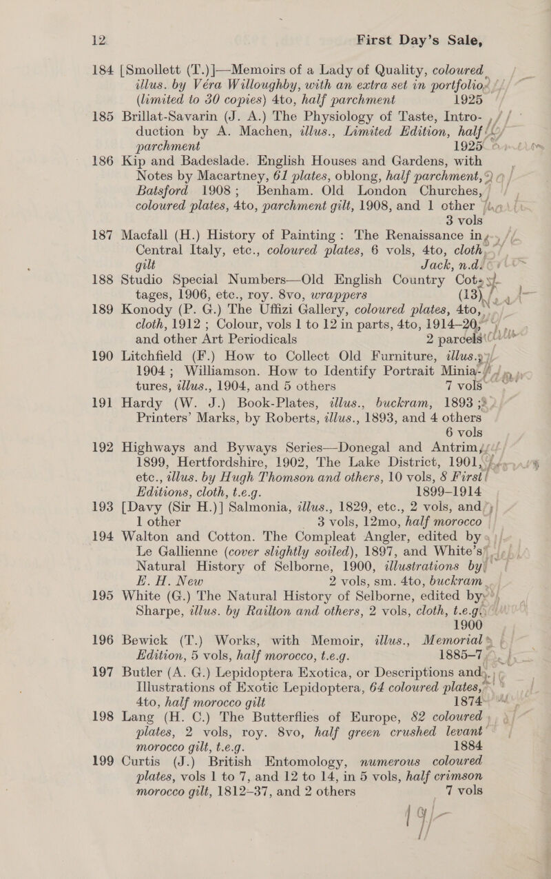 185 186 187 188 189 190 191 192 193 194 196 197 198 199 illus. by Véra Willoughby, with an extra set in portfolioe (limited to 30 copies) 4to, half parchment 1925 Brillat-Savarin (J. A.) The Physiology of Taste, Intro- , duction by A. Machen, illus., Limited Edition, half i. parchment 1925. LO Kip and Badeslade. English Houses and Gardens, with Notes by Macartney, 6/ plates, oblong, half parchment,®) © / Batsford 1908; Benham. Old London Churches, , coloured plates, Ato, parchment gilt, 1908, and 1 other /i.» 3 vols Macfall (H.) History of Painting: The Renaissance Ing Jt Central Italy, etc., coloured plates, 6 vols, 4to, cloth, ~ gilt Jack, n.d Studio Special Numbers—Old English Country Cots 7 tages, 1906, etc., roy. 8vo, wrappers (13) / Aa Konody (P. G.) The Uffizi Gallery, coloured plates, 4to, cloth, 1912 ; Colour, vols | to 12 in parts, 4to, 1914-207 and oes Wie Periodicals 2 parcels Lut we Litchfield (F.) How to Collect Old Furniture, dlus.9¥/ 1904 ; Williamson. How to Identify Portrait Minia-| Pid re. ay tures, wllus., 1904, and 5 others 7 vols“ © Hardy (W. J.) Book-Plates, dlus., buckram, 1893 ;3, Printers’ Marks, by Roberts, tllus., 1893, and 4 others 6 vols Highways and Byways Series—Donegal and Antrim{//. 1899, Hertfordshire, 1902, The Lake District, 1901.44.54 etc., illus. by Hugh Thomson and others, 10 vols, 8 Firstt / Editions, cloth, t.e.g. 1899-1914 [Davy (Sir H.)] Salmonia, aJluws., 1829, etc., 2 vols, and’) 1 other — 8 vols, 12mo, half morecco Walton and Cotton. The Compleat Angler, edited by» },. Le Gallienne (cover slightly soiled), 1897, and White’s’ &gt;, Natural History of Selborne, 1900, cllustrations by)” HE. H. New 2 vols, sm. 4to, buckram .. White (G.) The Natural History of Selborne, edited byy’, Sharpe, wdlus. by Railton and others, 2 vols, cloth, t.e.g., 1900 Bewick (T.) Works, with Memoir, allus., Memorial» | Edition, 5 vols, half morocco, t.e.g. 1885-7). f3 Butler (A. G.) Lepidoptera Exotica, or Descriptions and, 1 Illustrations of Exotic Lepidoptera, 64 coloured plates,’ x ng 4to, half morocco gilt 1874- Lang (H. C.) The Butterflies of Europe, 82 coloured , plates, 2 vols, roy. 8vo, half green crushed levant’ morocco gilt, t.e.g. 1884 Curtis (J.) British Entomology, numerous coloured plates, vols 1 to 7, and 12 to 14, in 5 vols, half crumson morocco gilt, 1812-37, and 2 others 7 vols