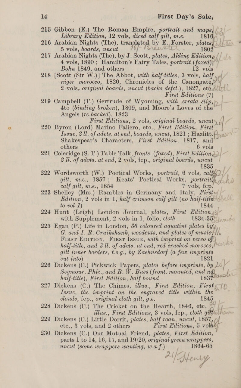 215 Gibbon (E.) The Roman Empire, portrait and maps, bg 2 Inbrary Edition, 12 vols, diced calf gilt, m.e. 1816, 216 Arabian Nights (The), trangiatg by E., Forster, plates, \,, 5 vols, boards, uncut “EVA AALX . 1802 217 Arabian Nights (The), by J. Scott, plates, Aldine Ldition» 4 vols, 1890 ; Hamilton’s Fairy Tales, portrait (foxed); Bohn 1849, and others 12 vols 218 [Scott (Sir W. )] The Abbot, with half-titles, 3 vols, half . niger morocco, 1820, Chronicles of the Canongate, oe Y 2 vols, original boards, uncut (backs defct.), 1827, ete&lt; First Editions (7 ‘i 219 Campbell (T.) Gertrude of Wyoming, with errata slip,» _|~ 4to (binding broken), 1809, and Moore’s Loves of the © Angels (re-backed), 1823 , First Editions, 2 vols, original boards, uncut&gt; , V / 220 Byron (Lord) Marino Faliero, etc., First Edition, First | Issue, 2 Ul. of advts. at end, boards, ‘uncut, 1821 ; Hazlitt. Brew Shakespear’ S Characters, First Edition, 1817, and others 6 vols 221 Coleridge (S. T.) Table Talk, fronts. (foxed), First Edition,. | 2 Ul. of advts. at end, 2 vols, fep., original boards, uncut | 1835 222 Wordsworth (W.) Poetical Works, portrait, 6 vols, calf{2/ gilt, m.e., 1857; Keats’ Poetical Works, portrait,) Woo hy calf gilt, m.e., 1854 7 vols, fep. 223 Shelley (Mrs.) ‘Rambles in Germany and Italy, Os Edition, 2 vols in 1, half crimson calf gilt (no half-title-» to vol 1) 1844 | 224 Hunt (Leigh) London Journal, plates, First Re ‘ with Supplement, 2 vols in 1, folio, cloth 1834-35 225 Egan (P.) Life in London, 36 coloured aquatint plates bys, G. and TR Cruikshank, woodcuts, and plates of ge Ee First Epirion, First Issun, with imprint on verso of } half-title, and 3 Ul. of advts. at end, red crushed morocco,!” gilt inner borders, t.e.g., by Zaehnsdorf ( a few imprints cut into) 1821 A, 226 Dickens (C.) Pickwick Papers, plates before imprints, by MY Seymour, Phiz.,and R. W. Buss (front. mounted, and nd i, half-title), First Edition, half bound issn 227 Dickens (C.) The Chimes, illus., First Edition, Firsts] fp) ’ Issue, the imprint on the engraved title within the ~ clouds, fep., original cloth gilt, g.e. 1845 228 Dickens (C.) The Cricket on the Hearth, 1846, etc. | f— illus., First Editions, 3 vols, tep., cloth gilt hove 229 Dickens (C.) Little ‘Dorrit, plates, half roan, uncut, PEG 4 etc., 3 vols, and 2 aig Furst Hay ans 5 vo tf 230 Dickens (C.) Our Mutual Friend, plates, First Edition, ‘ parts 1 to 14, 16, 17, and 19/20, original green wrappers, uncut (some wrappers wanting, w.a.f.) , 1864-65 j (/ i | re r™~' ’ P t fo RLAANA YY : j We - , ¢