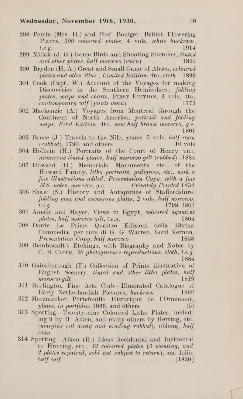 298 299 300 301 305 306 307 308 309 310 311 312 313 314 Perrin (Mrs. H.) and Prof. Boulger. British Flowering Plants, 300 coloured plates, 4 vols, white buckram, b.6.9:. 1914 Millais (J. G.) Game Birds and Shooting-Sketches, tinted and other plates, half morocco (worn) 1892 Bryden (H. A.) Great and Small Game of Africa, coloured plates and other illus., Limited Edition, 4to, cloth 1899 Cook (Capt. W.) Account of the Voyages for making Discoveries in the Southern Hemisphere, folding plates, maps and charts, First Epition, 3 vols, 4to, contemporary calf (joints worn) 1773 Mackenzie (A.) Voyages from Montreal through the Continent of North America, portrait and folding maps, First Edition, 4to, new half brown morocco, g.e. 1801 Bruce (J.) Travels to the Nile, plates, 5 vols, half roan (rubbed), 1790, and others 10 vols Holbein (H.) Portraits of the Court of Henry vit, numerous tinted plates, half morocco gilt (rubbed) 1884 Howard (H.) Memorials, Monuments, etc., of the Howard Family, litho portraits, pedigrees, etc., with a few illustrations added, Presentation Copy, with a few MS. notes, morocco, g.e. Privately Printed 1834 Shaw (S.) History and Antiquities of Staffordshire, folding map and numerous plates, 2 vols, half morocco, t.€.g. 1798-1801 Ainslie and Mayer. Views in Egypt, coloured aquatint plates, half morocco gilt, t.e.g. 1804 Dante—Le Prime Quattro Edizioni della Divina Commedia, per cura di G. G. Warren, Lord Vernon, Presentation Copy, half morocco 1858 Rembrandt's Etchings, with Biography and Notes by C. B. Curtis, 50 photogravure reproductions, cloth, t.e.g. 7 1884 Gainsborough (T.) Collection of Prints illustrative of English Scenery, tinted and other litho plates, half morocco gilt 1819 Burlington Fine Arts Club—Lllustrated Catalogue of Early Netherlandish Pictures, buckram 1892 Metzmacher. Portefeuille Historique de lOrnement, plates, in portfolio, 1866, and others (d) Sporting—Twenty-nine Coloured Litho Plates, includ- ing 9 by H. Alken, and many others by Herring, etc. (margins cut away and binding rubbed), oblong, half roan Sporting—Alken (H.) Ideas Accidental and Incidental to Hunting, etc., £42 coloured plates (3 wanting, and 2 plates repaired, sold not subject to return), sm. folio, half calf [1830 ]