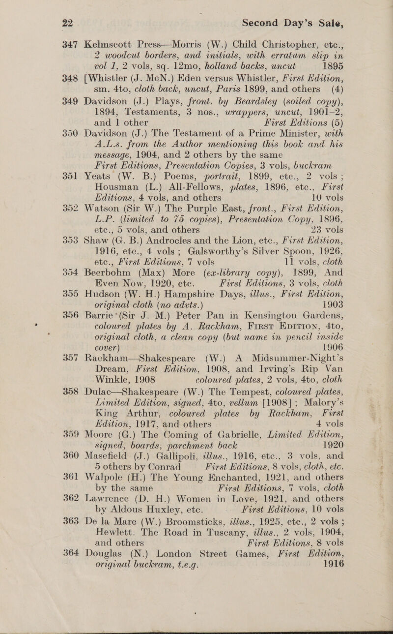 351 302 300 Second Day’s Sale, Kelmscott Press—Morris (W.) Child Christopher, etc., 2 woodcut borders, and initials, with erratum slip in vol 1, 2 vols, sq. 12mo, holland backs, uncut 1895 [Whistler (J. McN.) Eden versus Whistler, First Edition, sm. 4to, cloth back, uncut, Paris 1899, and others (4) Davidson (J.) Plays, front. by Beardsley (soiled copy), 1894, Testaments, 3 nos., wrappers, uncut, 1901-2, and 1 other First Editions (5) Davidson (J.) The Testament of a Prime Minister, with A.L.s. from the Author mentioning this book and his message, 1904, and 2 others by the same First Editions, Presentation Copies, 3 vols, buckram Yeats (W. B.) Poems, portrait, 1899, etc., 2 vols; Housman (L.) All-Fellows, plates, 1896, etc., First Editions, 4 vols, and others 10 vols Watson (Sir W.) The Purple East, front., First Edition, L.P. (limited to 75 copies), Presentation Copy, 1896, etc., 5 vols, and others 23 vols Shaw (G. B.) Androcles and the Lion, etc., Furst Kdition, 1916, etc., 4 vols; Galsworthy’s Silver Spoon, 1926, etc., First Editions, 7 vols 11 vols, cloth Beerbohm (Max) More (ex-library copy), 1899, And Even Now, 1920, etc. First Editions, 3 vols, cloth original cloth (no advts.) 1903 Barrie ’*(Sir J. M.) Peter Pan in Kensington Gardens, coloured plates by A. Rackham, First Epirion, 4to, original cloth, a clean copy (but name in pencil inside cover) 1906 Rackham—Shakespeare (W.) A Midsummer-Night’s Dream, First Edition, 1908, and Irving’s Rip Van Winkle, 1908 coloured plates, 2 vols, 4to, cloth Dulac—Shakespeare (W.) The Tempest, coloured plates, Limited Edition, signed, 4to, vellum [1908]; Malory’s King Arthur, coloured plates by Rackham, First Edition, 1917, and others 4 vols Moore (G.) The Coming of Gabrielle, Limited Hdition, signed, boards, parchment back 1920 Masefield (J.) Gallipoli, cllus., 1916, etc., 3 vols, and 5 others by Conrad — First Editions, 8 vols, cloth, etc. Walpole (H.) The Young Enchanted, 1921, and others by the same First Editions, 7 vols, cloth Lawrence (D. H.) Women in Love, 1921, and others by Aldous Huxley, ete. First Editions, 10 vols De la Mare (W.) Broomsticks, illus., 1925, etc., 2 vols ; Hewlett. The Road in Tuscany, illus., 2 vols, 1904, _ and others First Editions, 8 vols Douglas (N.) London Street Games, First Hdition, original buckram, t.e.g. 1916