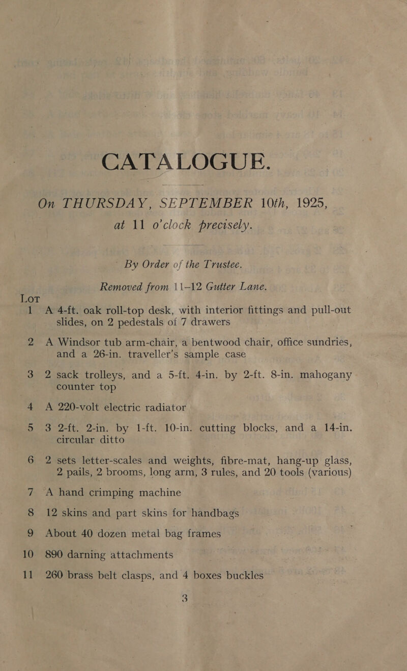 CAT A LOGUE. On THURSDAY, SEPTEMBER 10th, 1925, at 11 o'clock precisely. ' By Order of the Trustee. Removed from 11-12 Gutter Lane. Kor 1 <A 4-ft. oak roll-top desk, with interior fittings and nel -out slides, on 2 pedestals of 7 drawers 2 A Windsor tub arm-chair, a bentwood chair, office sundries, and a 26-in. traveller’s sample case 3 2 sack trolleys, and a 5-ft. 4-in. by 2-ft. 8-in. mahogany counter top 4 <A 220-volt electric radiator 5 3 2-ft. 2-in. by 1-ft. 10-in. cutting blocks, and a 14-in. circular ditto 6 2 sets letter-scales and weights, fibre-mat, hang-up glass, 2 pails, 2 brooms, long arm, 3 rules, and 20 tools (various) 7 <A hand crimping machine 8 12 skins and part skins for handbags 9 About 40 dozen metal bag frames 10 890 darning attachments he 11 260 brass belt clasps, and 4 boxes buckles