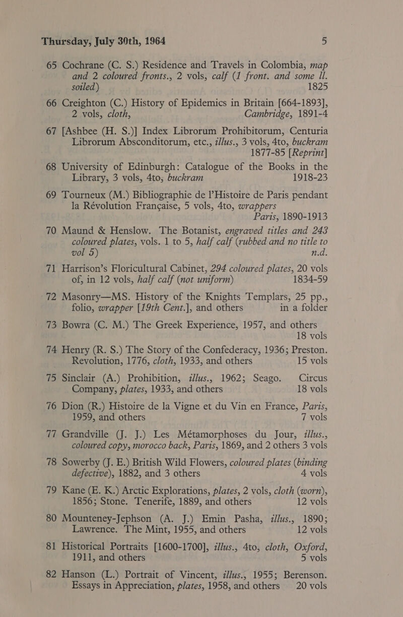 65 Cochrane (C. S.) Residence and Travels in Colombia, map and 2 coloured fronts., 2 vols, calf (1 front. and some Il. soiled) 1825 66 Creighton (C.) History of Epidemics in Britain [664-1893], 2 vols, cloth, Cambridge, 1891-4 67 [Ashbee (H. S.)] Index Librorum Prohibitorum, Centuria Librorum Absconditorum, etc., z/lus., 3 vols, 4to, buckram 1877-85 [Reprint] 68 University of Edinburgh: Catalogue of the Books in the Library, 3 vols, 4to, buckram 1918-23 69 Tourneux (M.) Bibliographie de I’Histoire de Paris pendant la Révolution Francaise, 5 vols, 4to, wrappers . Parts, 1890-1913 70 Maund &amp; Henslow. The Botanist, engraved titles and 243 coloured plates, vols. 1 to 5, half calf (rubbed and no title to vol 5) n.d. 71 Harrison’s Floricultural Cabinet, 294 coloured plates, 20 vols of, in 12 vols, half calf (not uniform) 1834-59 72 Masonry—MsS. History of the Knights Templars, 25 pp., folio, wrapper [19th Cent.], and others in a folder 73 Bowra (C. M.) The Greek Experience, 1957, and others 18 vols 74 Henry (R. S.) The Story of the Confederacy, 1936; Preston. Revolution, 1776, cloth, 1933, and others 15 vols 75 Sinclair (A.) Prohibition, dllus., 1962; Seago. Circus Company, plates, 1933, and others 18 vols ~~ ov Dion (R.) Histoire de la Vigne et du Vin en France, Paris, 1959, and others 7 vols 77 Grandville (J. J.) Les Métamorphoses du Jour, illus., coloured copy, morocco back, Paris, 1869, and 2 others 3 vols 78 Sowerby (J. E.) British Wild Flowers, coloured plates (binding defective), 1882, and 3 others A vols 79 Kane (E. K.) Arctic Explorations, plates, 2 vols, cloth (worn), 1856; Stone. Tenerife, 1889, and others 12 vols 80 Mounteney-Jephson (A. J.) Emin Pasha, illus., 1890; Lawrence. The Mint, 1955, and others 12 vols 81 Historical Portraits [1600-1700], zlus., 4to, cloth, Oxford, 1911, and others : 5 vols 82 Hanson (L.) Portrait of Vincent, il/us., 1955; Berenson. Essays in Appreciation, plates, 1958, and others 20 vols