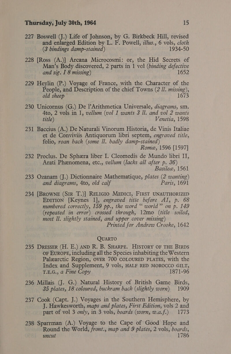 227 Boswell (J.) Life of Johnson, by G. Birkbeck Hill, revised and enlarged Edition by L. F. Powell, ilus.; 6 vols, cloth (3 bindings damp-stained) 1934-50 228 [Ross (A.)] Arcana Microcosmi: or, the Hid Secrets of Man’s Body discovered, 2 parts in 1 vol (binding defective and sig. I 8 missing) 1652 229 Heylin (P.) Voyage of France, with the Character of the People, and Description of the chief Towns (2 J]. missing 8)» old sheep © 1673 230 Unicornus (G.) De l’Arithmetica Universale, diagrams, sm. Ato, 2 vols in 1, vellum (vol 1 wants 3 Il. and vol 2 wants title) Venetia, 1598 231 Baccius (A.) De Naturali Vinorum Historia, de Vinis Italiae et de Conviviis Antiquorum libri septem, engraved title, folio, roan back (some Il. badly damp-stained) Rome, 1596 [1597] 232 Proclus. De Sphera liber I. Cleomedis de Mundo libri IT, Arati Phenomena, etc., vellum (lacks all after p. 36) Basileea, 1561 233 Ozanam (J.) Dictionnaire Mathematique, plates (2 wanting) and diagrams, Ato, old calf Paris, 1691 234 [BROWNE (SiR T.)] ReLticio MeEDIcI, FIRST UNAUTHORIZED EDITION [Keynes 1], engraved titie before Al, p. 68 numbered correctly, 159 pp., the word “‘ world”? on p. 149 (repeated im error) crossed through, 12mo (title soiled, ~ most Il. shightly stained, and upper cover missing) Printed for Andrew Crooke, 1642 QUARTO 235 DRESSER (H. E.) AND R. B. SHARPE. HISTORY OF THE BIRDS OF EurROPE, including all the Species inhabiting the Western Palearctic Region, OVER 700 COLOURED PLATES, with the Index and Supplement, 9 vols, HALF RED MOROCCO GILT, T.E.G., a Fine Copy 1871-96 236 Millais (J. G.) Natural History of British Game Birds, 35 plates, 18 coloured, buckram back (slightly worn) 1909 237 Cook (Capt. J.) Voyages in the Southern Hemisphere, by J. Hawkesworth, maps and plates, First Edition, vols 2 and part of vol 3 only, in 3 vols, boards (worn, w.a.f.) 1773 238 Sparrman (A.) Voyage to the Cape of Good Hope and Round the World, front., map and 9 plates, 2 vols, boards, uncut 1786