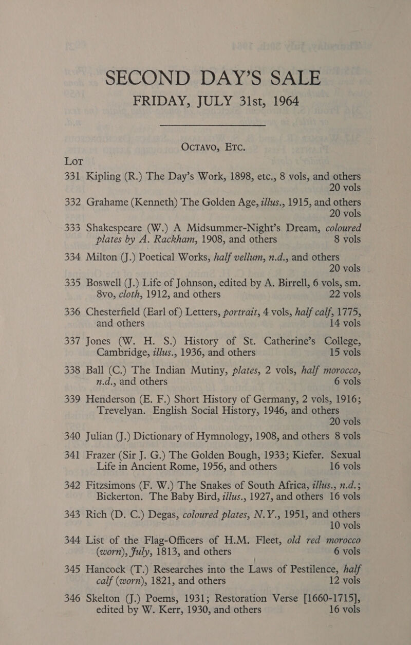 FRIDAY, JULY 31st, 1964 OcTAvo, ETC. LOT 331 Kipling (R.) The Day’s Work, 1898, etc., 8 vols, and others 20 vols 332 Grahame (Kenneth) The Golden Age, z/lus., 1915, and others 20 vols 333 Shakespeare (W.) A Midsummer-Night’s Dream, coloured plates by A. Rackham, 1908, and others 8 vols 334 Milton (J.) Poetical Works, half vellum, n.d., and others 20 vols 335 Boswell (J.) Life of Johnson, edited by A. Birrell, 6 vols, sm. 8vo, cloth, 1912, and others 22 vols 336 Chesterfield (Earl of) Letters, portrait, 4 vols, half calf, 1775, and others 14 vols 337 Jones (W. H. S.) History of St. Catherine’s College, Cambridge, z/lus., 1936, and others 15 vols 338 Ball (C.) The Indian Mutiny, plates, 2 vols, half morocco, n.d., and others 6 vols 339 Henderson (E. F.) Short History of Germany, 2 vols, 1916; Trevelyan. English Social History, 1946, and others 20 vols 340 Julian (J.) Dictionary of Hymnology, 1908, and others 8 vols 341 Frazer (Sir J. G.) The Golden Bough, 1933; Kiefer. Sexual Life in Ancient Rome, 1956, and others 16 vols 342 Fitzsimons (F. W.) The Snakes of South Africa, z/lus., n.d. 5 Bickerton. The Baby Bird, z//us., 1927, and others 16 vols 343 Rich (D. C.) Degas, coloured plates, N.Y., 1951, and others 10 vols 344 List of the Flag-Officers of H.M. Fleet, old red morocco (worn), Fuly, 1813, and others 6 vols 345 Hancock (T.) Researches into the Laws of Pestilence, half calf (worn), 1821, and others 12 vols 346 Skelton (J.) Poems, 1931; Restoration Verse [1660-1715], edited by W. Kerr, 1930, and others 16 vols