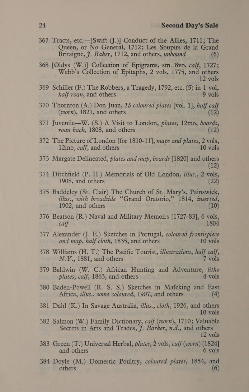 367 368 369 370 Sit oui 378 ey, 380 381 382 383 384 Tracts, etc.—[Swift (J.)] Conduct of the Allies, 1711; The Queen, or No General, 1712; Les Soupirs de la Grand Britaigne, 7. Baker, 1712, and others, unbound (6) [Oldys (W.)] Collection of Epigrams, sm. 8vo, calf, 1727; Webb’s Collection of Epitaphs, 2 vols, 1775, and others 12 vols Schiller (F.) The Robbers, a Tragedy, 1792, etc. (5) in 1 vol, half roan, and others 9 vols Thornton (A.) Don Juan, 15 coloured plates [vol. 1], half calf (worn), 1821, and others (12) Juvenile—W. (S.) A Visit to London, plates, 12mo, boards, roan back, 1808, and others (12) The Picture of London [for 1810-11], maps and plates, 2 vols, 12mo, calf, and others 10 vols Margate Delineated, plates and map, boards [1820] and others te). Ditchfield (P. H.) Memorials of Old London, z/lus., 2 vols, 1908, and others (22) Baddeley (St. Clair) The Church of St. Mary’s, Painswick, illus., with broadside “‘Grand Oratorio,” 1814, zmserted, 1902, and others (10) Beatson (R.) Naval and Military Memoirs [1727-83], 6 vols, calf 1804 Alexander (J. E.) Sketches in Portugal, coloured frontispiece and map, half cloth, 1835, and others 10 vols Williams (H. T.) The Pacific Tourist, z//ustrations, half calf, N.Y., 1881, and others 7 vols Baldwin (W. C.) African Hunting and Adventure, litho plates, calf, 1863, and others 4 vols Baden-Powell (R. S. S.) Sketches in Mafeking and East Africa, zllus., some coloured, 1907, and others (4) Dahl (K.) In Savage Australia, z//us., cloth, 1926, and others 10 vols Salmon (W.) Family Dictionary, calf (worn), 1710; Valuable Secrets in Arts and Trades, 7. Barker, n.d., and others 12 vols Green (T.) Universal Herbal, plates, 2 vols, calf (worn) [1824] and others 6 vols Doyle (M.) Domestic Poultry, coloured plates, 1854, and others 6)