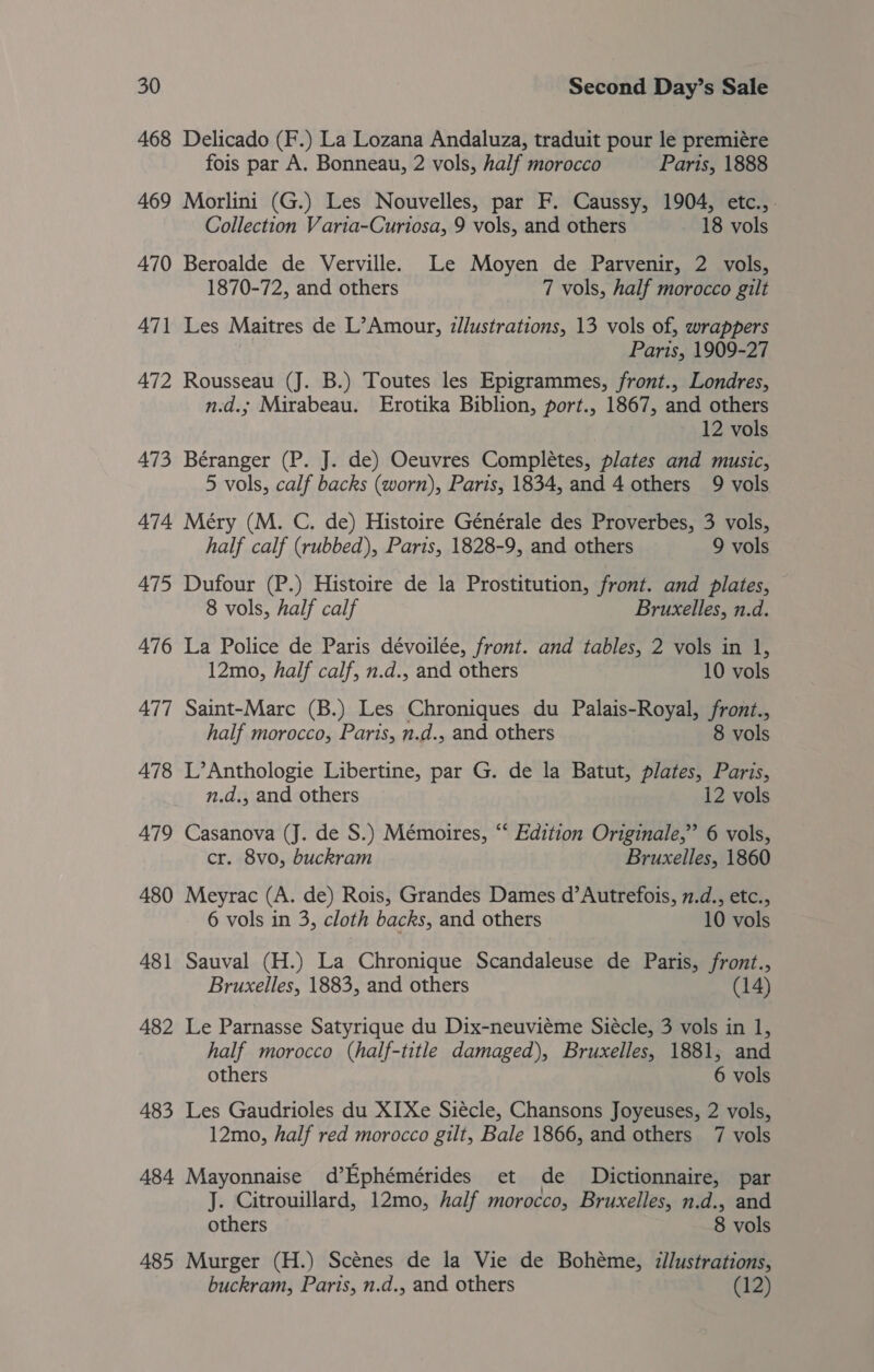 468 Delicado (F.) La Lozana Andaluza, traduit pour le premiére fois par A. Bonneau, 2 vols, half morocco Paris, 1888 469 Morlini (G.) Les Nouvelles, par F. Caussy, 1904, etc.,. Collection Varia-Curtosa, 9 vols, and others 18 vols 470 Beroalde de Verville. Le Moyen de Parvenir, 2 vols, 1870-72, and others 7 vols, half morocco gilt 471 Les Maitres de L’Amour, illustrations, 13 vols of, wrappers Poss, 1909-27 472 Rousseau (J. B.) Toutes les Epigrammes, front., Londres, n.d.; Mirabeau. Erotika Biblion, port., 1867, and others 12 vols 473 Béranger (P. J. de) Oeuvres Compleétes, plates and music, 5 vols, calf backs (worn), Paris, 1834, and 4 others 9 vols 474 Meéry (M. C. de) Histoire Générale des Proverbes, 3 vols, half calf (rubbed), Paris, 1828-9, and others 9 vols 475 Dufour (P.) Histoire de la Prostitution, front. and plates, — 8 vols, half calf Bruxelles, n.d. 476 La Police de Paris dévoilée, front. and tables, 2 vols in 1, 12mo, half calf, n.d., and others 10 vols 477 Saint-Marc (B.) Les Chroniques du Palais-Royal, front., half morocco, Paris, n.d., and others 8 vols 478 L’Anthologie Libertine, par G. de la Batut, plates, Paris, n.d., and others 12 vols 479 Casanova (J. de S.) Mémoires, “ Edition Originale,” 6 vols, cr. 8vo, buckram Bruxelles, 1860 480 Meyrac (A. de) Rois, Grandes Dames d’Autrefois, 7.d., etc., 6 vols in 3, cloth backs, and others 10 vols 481 Sauval (H.) La Chronique Scandaleuse de Paris, front., Bruxelles, 1883, and others (14) 482 Le Parnasse Satyrique du Dix-neuviéme Siécle, 3 vols in 1, half morocco (half-title damaged), Bruxelles, 1881, and others 6 vols 483 Les Gaudrioles du XIXe Siécle, Chansons Joyeuses, 2 vols, 12mo, half red morocco gilt, Bale 1866, and others 7 vols 484 Mayonnaise d’Ephémérides et de Dictionnaire, par J. Citrouillard, 12mo, half morocco, Bruxelles, n.d., and others 8 vols 485 Murger (H.) Scénes de la Vie de Bohéme, dilustrations, buckram, Paris, n.d., and others (12)