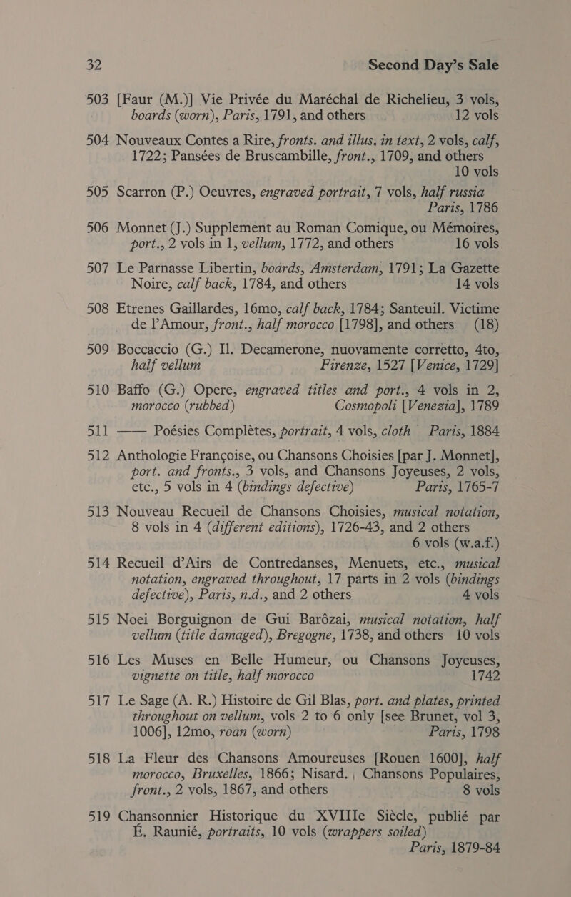 503 [Faur (M.)] Vie Privée du Maréchal de Richelieu, 3 vols, boards (worn), Paris, 1791, and others 12 vols 504 Nouveaux Contes a Rire, fronts. and tllus, in text, 2 vols, calf, 1722; Pansées de Bruscambille, front., 1709, and others 10 vols 505 Scarron (P.) Oeuvres, engraved portrait, 7 vols, half russia Paris, 1786 506 Monnet (J.) Supplement au Roman Comique, ou Mémoires, port., 2 vols in 1, vellum, 1772, and others 16 vols 507 Le Parnasse Libertin, boards, Amsterdam, 1791; La Gazette Noire, calf back, 1784, and others 14 vols 508 Etrenes Gaillardes, 16mo, calf back, 1784; Santeuil. Victime de l’Amour, front., half morocco [1798], and others (18) 509 Boccaccio (G.) Il. Decamerone, nuovamente corretto, 4to, half vellum , Firenze, 1527 [Venice, 1729] _ 510 Baffo (G.) Opere, engraved titles and port., 4 vols in 2, morocco (rubbed) Cosmopoli [Venezia], 1789 511 —— Poésies Completes, portrait, 4 vols, cloth Paris, 1884 512 Anthologie Francoise, ou Chansons Choisies [par J. Monnet], port. and fronts., 3 vols, and Chansons Joyeuses, 2 vols, etc., 5 vols in 4 (bindings defective) Paris, 1765-7 513 Nouveau Recueil de Chansons Choisies, musical notation, 8 vols in 4 (different editions), 1726-43, and 2 others 6 vols (w.a.f.) 514 Recueil d’Airs de Contredanses, Menuets, etc., musical notation, engraved throughout, 17 parts in 2 vols (bindings defective), Paris, n.d., and 2 others 4 vols 515 Noei Borguignon de Gui Bar6ézai, musical notation, half vellum (title damaged), Bregogne, 1738, and others 10 vols 516 Les Muses en Belle Humeur, ou Chansons Joyeuses, vignette on title, half morocco 1742 517 Le Sage (A. R.) Histoire de Gil Blas, port. and plates, printed throughout on vellum, vols 2 to 6 only [see Brunet, vol 3, 1006], 12mo, roan (worn) Paris, 1798 518 La Fleur des Chansons Amoureuses [Rouen 1600], half morocco, Bruxelles, 1866; Nisard., Chansons Populaires, front., 2 vols, 1867, and others 8 vols 519 Chansonnier Historique du XVIIIe Siécle, publié par E. Raunié, portraits, 10 vols (wrappers soiled) Paris, 1879-84