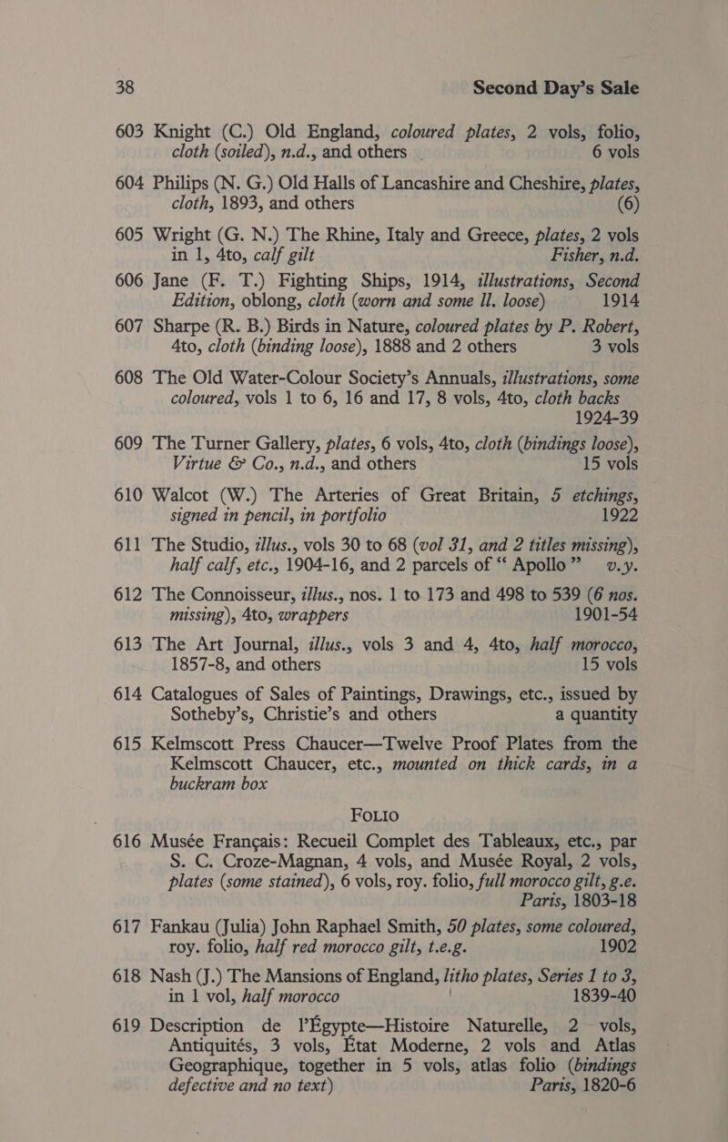 603 Knight (C.) Old England, coloured plates, 2 vols, folio, cloth (soiled), n.d., and others - 6 vols 604 Philips (N. G.) Old Halls of Lancashire and Cheshire, plates, cloth, 1893, and others (6) 605 Wright (G. N.) The Rhine, Italy and Greece, plates, 2 vols in 1, 4to, calf gilt Fisher, n.d. 606 Jane (F. T.) Fighting Ships, 1914, cllustrations, Second Edition, oblong, cloth (worn and some Il. loose) 1914 607 Sharpe (R. B.) Birds in Nature, coloured plates by P. Robert, Ato, cloth (binding loose), 1888 and 2 others 3 vols 608 The Old Water-Colour Society’s Annuals, i//ustrations, some coloured, vols 1 to 6, 16 and 17, 8 vols, 4to, cloth backs 1924-39 609 The Turner Gallery, plates, 6 vols, 4to, cloth (bindings loose), Virtue &amp; Co., n.d., and others 15 vols 610 Walcot (W.) The Arteries of Great Britain, 5 etchings, signed in pencil, in portfolio 1922 611 The Studio, zllus., vols 30 to 68 (vol 31, and 2 titles missing), half calf, etc., 1904-16, and 2 parcels of “‘ Apollo” v.y. 612 The Connoisseur, z/lus., nos. 1 to 173 and 498 to 539 (6 nos. missing), 4to, wrappers 1901-54 613 The Art Journal, ilus., vols 3 and 4, 4to, half morocco, 1857-8, and others 15 vols 614 Catalogues of Sales of Paintings, Drawings, etc., issued by Sotheby’s, Christie’s and others a quantity 615 Kelmscott Press Chaucer—Twelve Proof Plates from the Kelmscott Chaucer, etc., mounted on thick cards, in a buckram box FOLIo 616 Musée Francais: Recueil Complet des Tableaux, etc., par S. C. Croze-Magnan, 4 vols, and Musée Royal, 2 vols, plates (some stained), 6 vols, roy. folio, full morocco gilt, g.e. Parts, 1803-18 617 Fankau (Julia) John Raphael Smith, 50 plates, some coloured, roy. folio, half red morocco gilt, t.e.g. 1902 618 Nash (J.) The Mansions of England, litho plates, Series 1 to 3, in 1 vol, half morocco 1839-40 619 Description de lEgypte—Histoire Naturelle, 2 vols, Antiquités, 3 vols, Etat Moderne, 2 vols and Atlas Geographique, together in 5 vols, atlas folio (bindings defective and no text) Parts, 1820-6