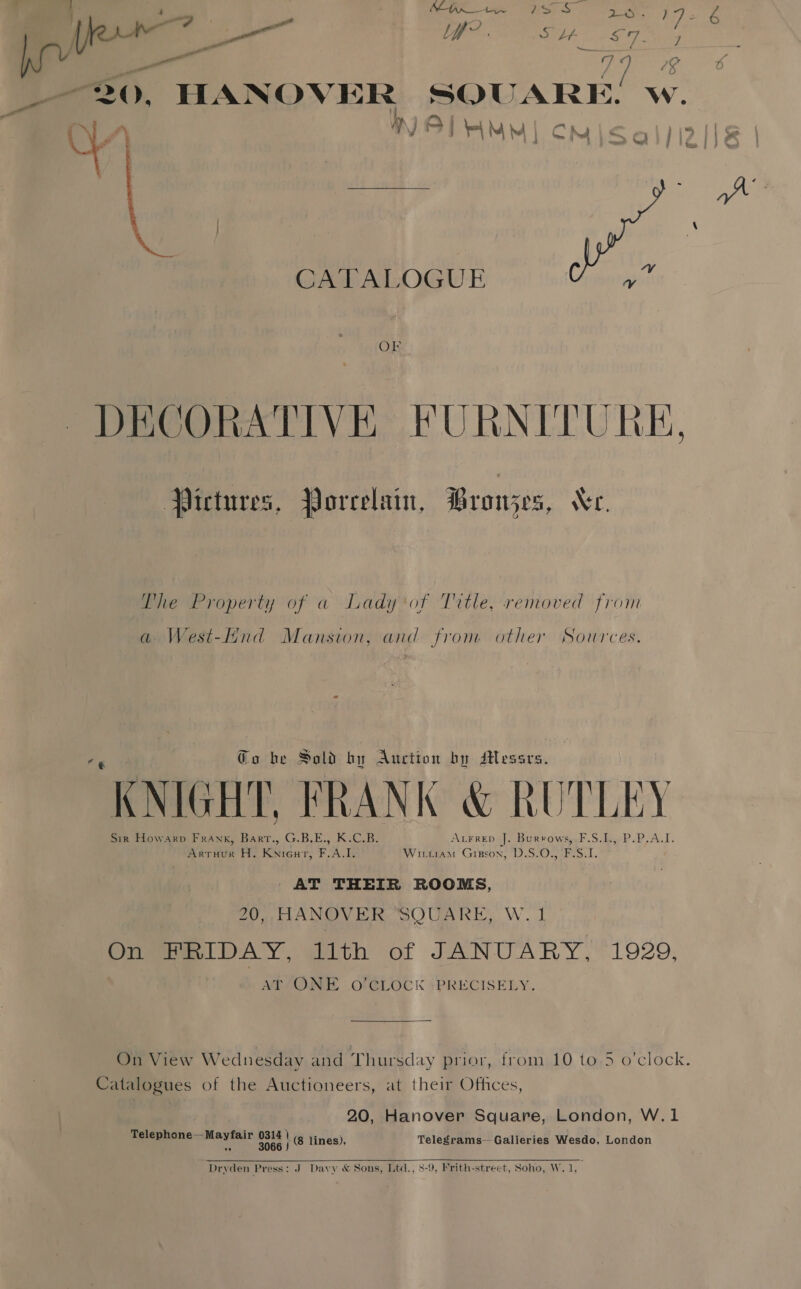 pe Le? (), ag &gt; yet / “Uf of Sd a ay a 30 9 - a SQUARE. ) J i a | A bee il NA &lt; Q 5 3 , . ie f en | a HANOVER CATALOGUE OF Pictures, Porcelain, Browjes, Ve. The Property of a Lady of Title, removed from and fron. other Sources. a West-Hnd Mansion, o he Sold by Auction by sHessrs. “KNIGHT, FRANK &amp; RU TLEY AtFrep J. Burrows, F.S.L,, Sir Howarp Frank, ee G.B.E., KCB: Arruur H. Knicur, F.A.I. Wittitam Gigson, D.S.0., F:S.1. AT THEIR ROOMS, 20, HANOVER “SQUARE, W. Oil DAY, ghith of JANUARY,~ 1929, AT ONE O'CLOCK +PRECISELY. ; On View Wednesday and Thursday prior, from 10 to.5 o’clock. Catalogues of the Auctioneers, at their Offices 20, Hanover Square, London, W.1 Telegrams—Galieries Wesdo, London ee Mermir ae \ i fines) 