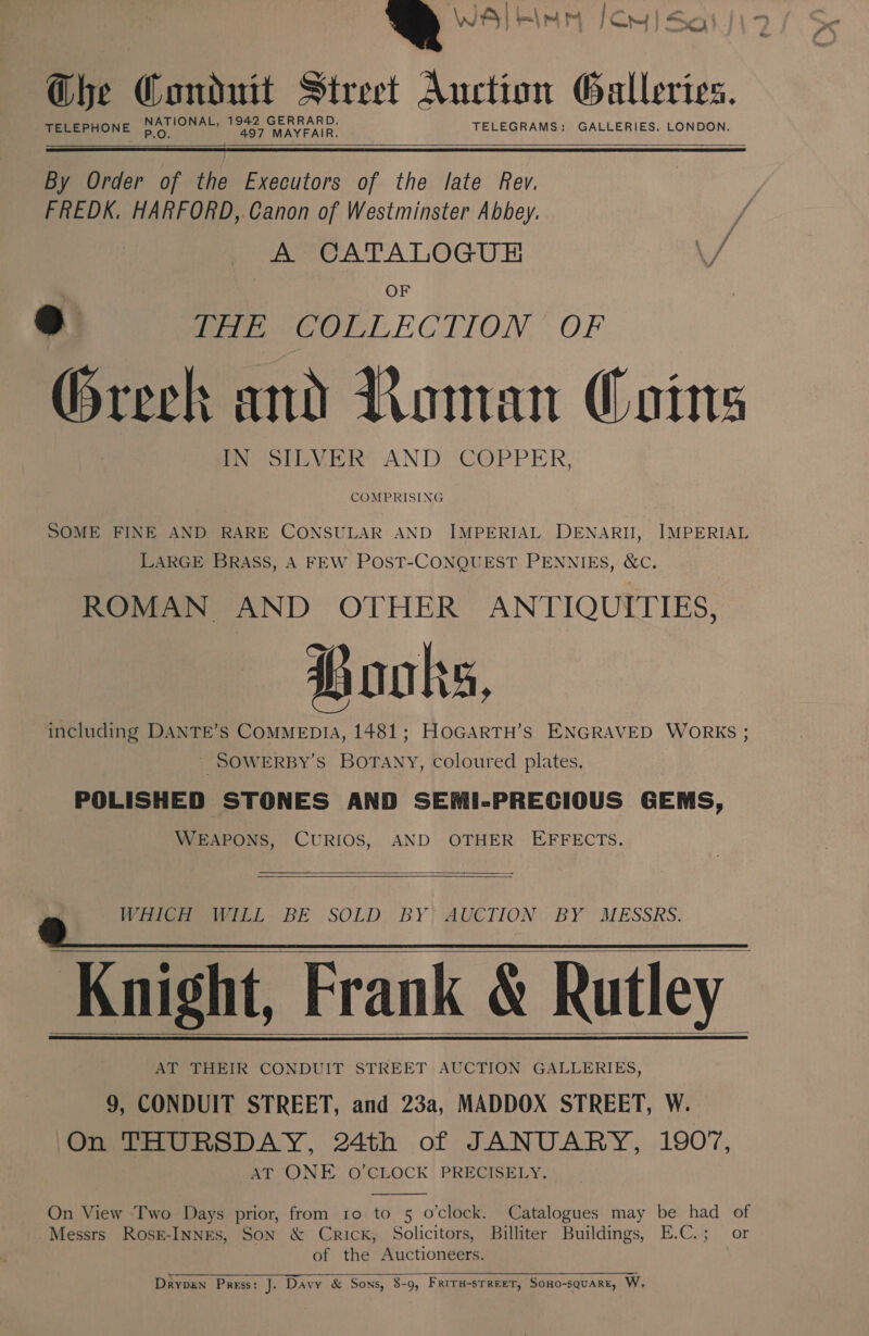 a WA RIM 1CM | Sat | Ghe Conduit Street Auction Galleries. NATIONAL, 1942 GERRARD. P.O. TELEPHONE 497 MAYFAIR. TELEGRAMS: GALLERIES. LONDON.   By Order of the Executors of the late Rev. FREDK, HARFORD,.Canon of Westminster Abbey. A CATALOGUE \/ OF eo RHE COLLECTION * OF Greek and Roman Coins IN SILVER AND COPPER, COMPRISING SOME FINE AND RARE CONSULAR AND IMPERIAL DENARII, IMPERIAL LARGE BRASS, A FEW POST-CONQUEST PENNIES, &amp;C. ROMAN AND OTHER ANTIQUITIES, Books, including DANTE’s COMMEDIA, 1481; HoGARTH’s ENGRAVED WORKS ; _ SOWERBY’S BOTANY, coloured plates. POLISHED STONES AND SEMI-PRECIOUS GEMS, WEAPONS, CURIOS, AND OTHER EFFECTS.    Vitel DE SOLD: BY; AUCTION: BY MESSRS. | Knight, Frank &amp; Rutley AT THEIR CONDUIT STREET AUCTION GALLERIES, 9, CONDUIT STREET, and 23a, MADDOX STREET, W. On THURSDAY, 24th of JANUARY, 1907, AT ONE O’CLOCK PRECISELY.      On View Two Days prior, from ro to 5 o'clock. Catalogues may be had of Messrs Rosk-INNES, SON &amp; Crick, Solicitors, Billiter Buildings, E.C.; or of the Auctioneers.  Drypen Press: J. Davy &amp; Sons, 8-9, Friru-sTreeT, Sono-sQuaRrE, W.