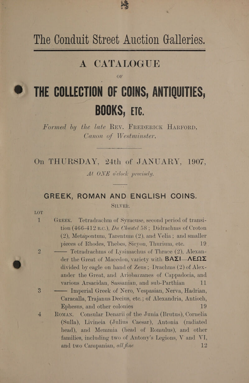 +S ¥ % The Conduit street Auction Galleries.   A CATALOGUE OF THE COLLECTION OF COINS, ANTIQUITIES, BOOKS, ETC. Formed by the late Rev. FREDERICK HARFORD, Canon of Westnunster. On THURSDAY, 24th of JANUARY, 1907, At ONE o'clock precisely. GREEK, ROMAN AND ENGLISH COINS. SILVER. LOT 1 GREEK. ‘Tetradrachm of Svracuse, second period of transi- tion (466-412 B.c.), Du Chastel 58; Didrachims of Croton (2), Metapontum, Tarentum (2), and Velia; and smaller pieces of Rhodes, Thebes, Sicyon, Thuriun, ete. 19.  LE) Tetradrachms of Lysimachus of Thrace (2), Alexan- der the Great of Macedon, variety with BAZI—AEQ2 divided by eagle on hand of Zeus ;-Drachms (2) of Alex- ander the Great, and Ariobarzanes of Cappadocia, and various Arsacidan, Sassanian, and sub-Parthian saa Imperial Greek of Nero, Vespasian, Nerva, Hadrian, Caracalla, Trajanus Decius, etc.; of Alexandria, Antioch, Ephesus, and other colonies ne. 4 RoMAN. Consular Denarii of the Junia (Brutus), Cornelia (Sulla), Livineia (Julius Caesar), Antonia (radiated head), and Memmia (head of Romulus), and other  families, including two of Antony’s Legions, V and VI, and two Campanian, @// fine 12