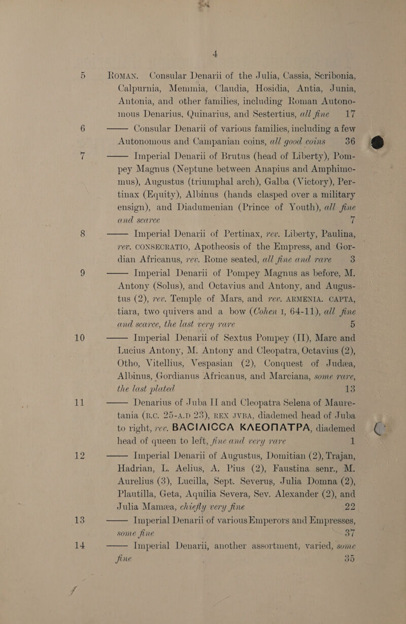 cnt ~I to) 10 11 12 13          - Calpurnia, Memunia, Claudia, Hosidia, Antia, Junia, Antonia, and other families, including Roman Autono- mous Denarius, (uinarius, and Sestertius, a/l fine 17 Consular Denaru of various families, including a few Autonomous and Campanian coins, a@// good coins 36 Imperial Denarii of Brutus (head of Liberty), Pom- pey Magnus (Neptune between Anapius and Amphime- mus), Augustus (triumphal arch), Galba (Victory), Per- tinax (Equity), Albinus (hands clasped over a military ensign), and Diadumenian (Prince of Youth), ad/ fine and scarce 7 Imperial Denari of Pertinax, rev. Liberty, Paulina, rev. CONSECRATIO, Apotheosis of the Empress, and Gor- dian Africanus, vev. Rome seated, all fine and rare 3 Imperial Denari of Pompey Magnus as before, M. Antony (Solus), and Octavius and Antony, and Augus- tus (2), rev. Temple of Mars, and rev. ARMENIA. CAPTA, tiara, two quivers and a bow (Cohen 1, 64-11), all fine and scarce, the last very rare 5 Imperial Denarii of Sextus Pompey (II), Mare and Lucius Antony, M. Antony and Cleopatra, Octavius (2), Otho, Vitellius, Vespasian (2), Conquest of Judea, Albinus, Gordianus Africanus, and Marciana, some rare, the last plated 13 Denarius of Juba II and Cleopatra Selena of Maure- tania (B.C, 25-A.D 23), REX JVBA, diademed head of Juba to right, rer. BACIAICCA KAEONATP A, diademed head of queen to left, jine and very rare 1 Imperial Denarii of Augustus, Domitian (2), Trajan, Hadrian, L. Aelius, A. Pius (2), Faustina senr., M. Aurelius (3), Lucilla, Sept. Severus, Julia Domna (2), Plautilla, Geta, Aquilia Severa, Sev. Alexander (2), and Julia Mamiea, chiefly very fine — 22 Imperial Denarii of various Emperors and Empresses, some fine 3 37 Imperial Denari, another assortment, varied, sume