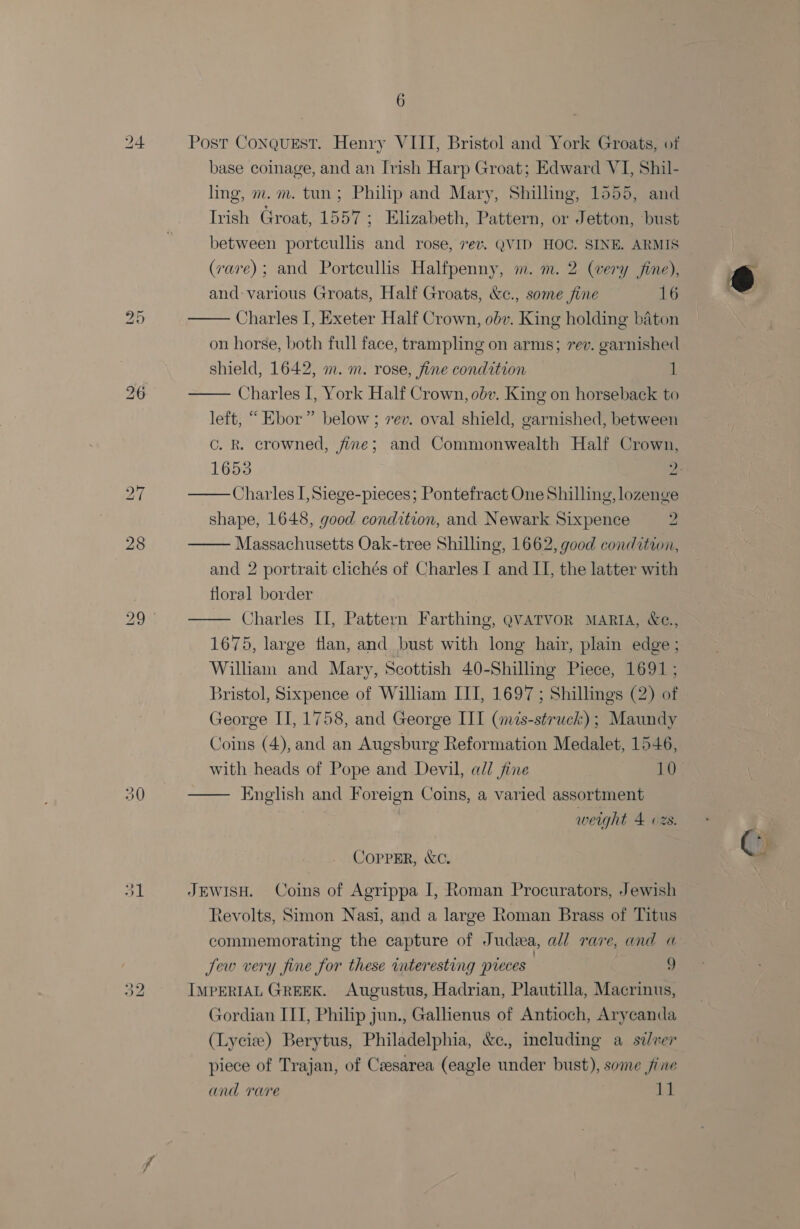 re | bo ~I 6 Post CONQUEST. Henry VIII, Bristol and York Groats, of base coinage, and an Irish Harp Groat; Edward VI, Shil- ling, m.m. tun; Philip and Mary, Shilling, 1555, and Trish Groat, 1557; Elizabeth, Pattern, or Jetton, bust between portcullis and rose, 7ev. QVID HOC. SINE. ARMIS | (rare); and Portcullis Halfpenny, m. m. 2 (very fine), and: various Groats, Half Groats, &amp;c., some fine 16 Charles I, Exeter Half Crown, obv. King holding baton on horse, both full face, trampling on arms; rev. garnished shield, 1642, m. m. rose, fine condition 1 Charles I, York Half Crown, obv. King on horseback to left, “ Ebor” below ; rev. oval shield, garnished, between c. R. crowned, fine; and Commonwealth Half Crown,    16535 ». Charles I, Siege-pieces; Pontefract One Shilling, lozenge shape, 1648, good condition, and Newark Sixpence ws  Massachusetts Oak-tree Shilling, 1662, good condition, and 2 portrait clichés of Charles I and II, the latter with floral border Charles II, Pattern Farthing, QVATVOR MARIA, &amp;e., 1675, large flan, and bust with long hair, plain edge ; Wilham and Mary, Scottish 40-Shilling Piece, 1691 ; Bristol, Sixpence of William III, 1697 ; Shillings (2) of George II, 1758, and George III (mzs-struck) ; Maundy Coins (4), and an Augsburg Reformation Medalet, 1546, with heads of Pope and Devil, ad/ jine 10 English and Foreign Coins, a varied assortment   weight 4 ozs. CoppER, &amp;c. JEWISH. Coins of Agrippa I, Roman Procurators, Jewish Revolts, Simon Nasi, and a large Roman Brass of Titus commemorating the capture of Judea, all rare, and a Jew very fine for these interesting preces | 9 IMPERIAL GREEK. Augustus, Hadrian, Plautilla, Macrinus, Gordian ITT, Philip jun., Galhenus of Antioch, Arycanda (Lycie) Berytus, Philadelphia, &amp;c., including a sixer piece of Trajan, of Csesarea (eagle under bust), some fine