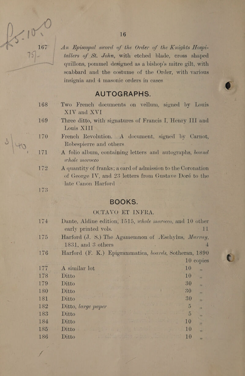 ~~) 16 An Episcopal sword of the Order of the Knights Hospi- tallers of St. John, with etched blade, cross shaped quillons, pommel designed as a bishop’s mitre gilt, with insignia and 4 masonic orders in cases AUTOGRAPHS. Two French documents on vellum, signed by Louis XIV and XVI | Three ditto, with signatures of Francis I, Henry IIf and Louis XI | French Revolution. A document, signed by Carnot, Xobespierre and others A foho album, containing letters and autographs, bownd whole morocco | A quantity of franks; a card of admission to the Coronation of George IV, and 25 letters from Gustave Doré to the Jate Canon Harford BOOKS. OCTAVO- ET. INFRA. Dante, Aldine edition, 1515, whole morocco, and 10 other early printed vols. A Harford (J. 8.) The Agamemnon of ¢schylus, Murray, 1851, and 5 others ; 4 Harford (F. K.) Epigrammatica, boards, Sotheran, 1890 10 copies A similar lot LOL Ditto : 10 Ditto OW Ditto BO: Ditto OU an Ditto, large paper Do) ee Ditto : Te. Ditto el ie Ditto 1G. 4