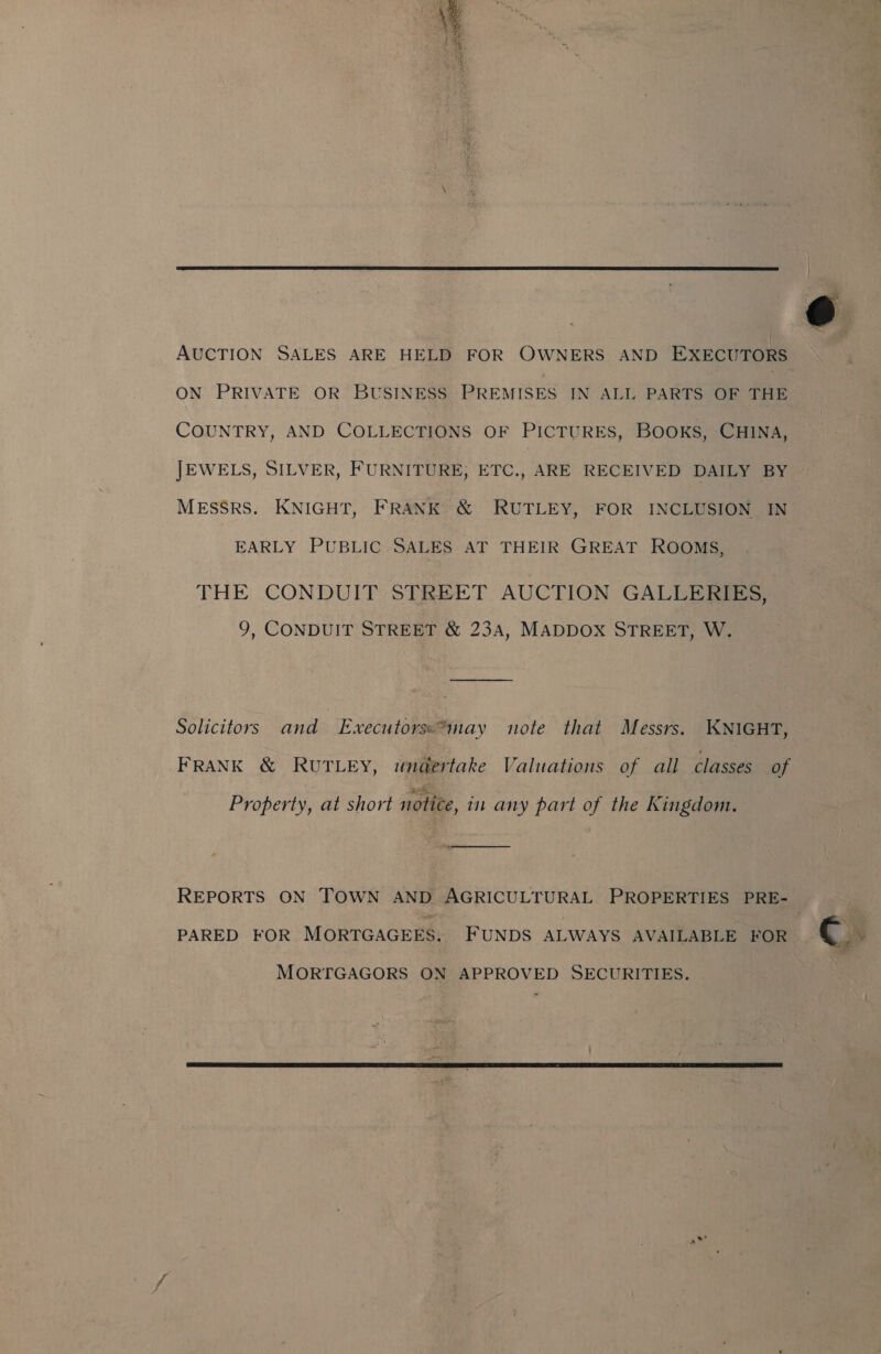 gpa, LR OEE  AUCTION SALES ARE HELD FOR OWNERS AND EXECUTORS ON PRIVATE OR BUSINESS PREMISES IN ALL PARTS OF THE COUNTRY, AND COLLECTIONS OF PICTURES, Books, CHINA, JEWELS, SILVER, FURNITURE, ETC., ARE RECEIVED DAILY BY MEsSRS. KNIGHT, FRANK &amp; RUTLEY, FOR INCLUSION IN EARLY PUBLIC SALES AT THEIR GREAT ROOMS, THE CONDUIT STREET AUCTION GALLERIES, 9, CONDUIT STREET &amp; 23A, MADDOX STREET, W. Solicitors and Executorss*may note that Messrs. KNIGHT, FRANK &amp; RUTLEY, wnadertake Valuations of all classes of Property, at short notice, in any part of the Kingdom. ooo REPORTS ON TOWN AND AGRICULTURAL PROPERTIES PRE- PARED FOR MORTGAGEES. FUNDS ALWAYS AVAILABLE FOR MORTGAGORS ON APPROVED SECURITIES. 