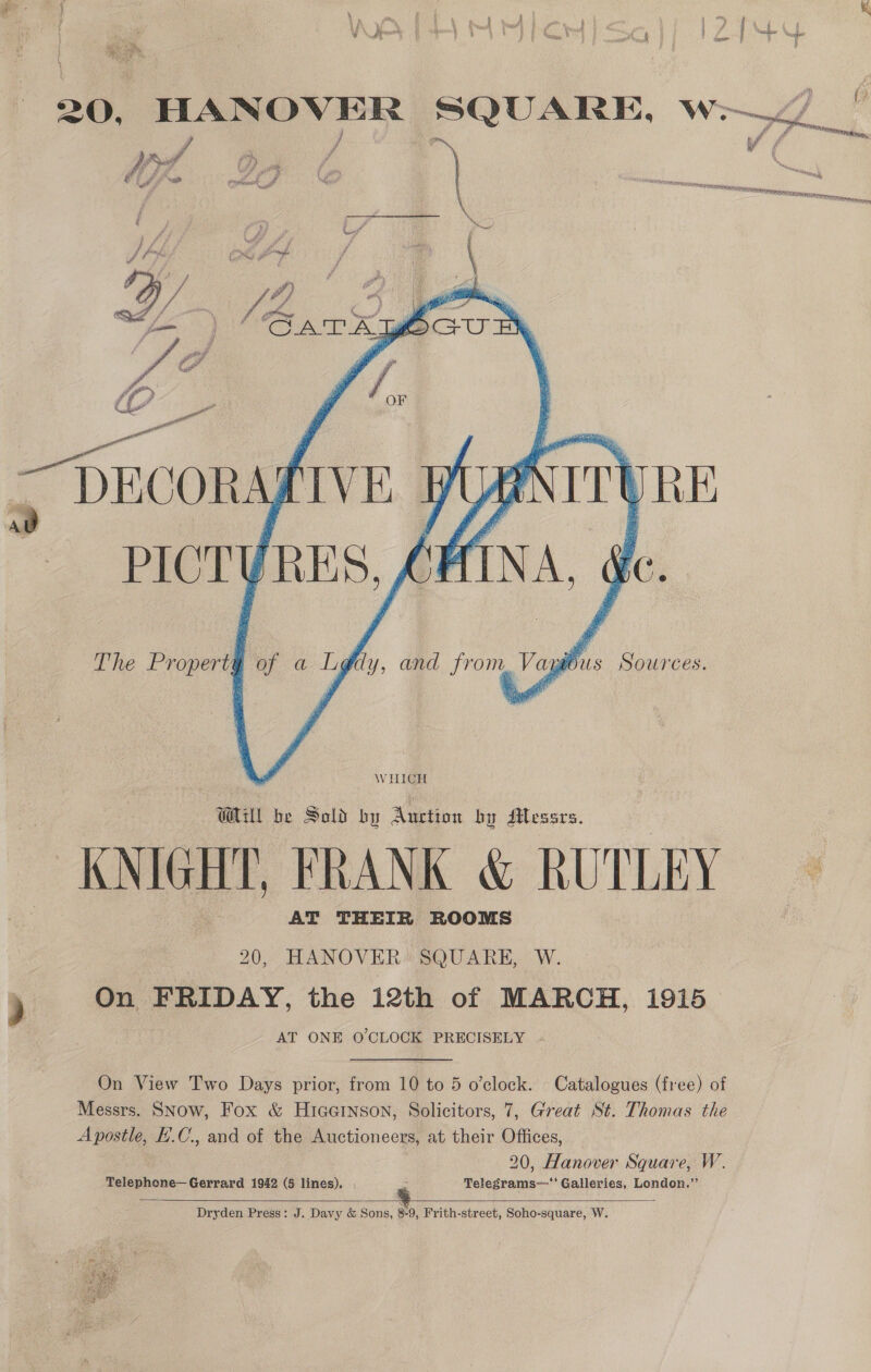 Ld 20, HANOVER SQUARE, w- lll ol 4 # f &amp; ul Y PN y A / iy of Pa wih y ¢ PS fj) F he é a oli tes — fy a om A. if va Raia to Put A . WETS aReT EAs id a? SN ete an ETA DECORA  The Property of a Lg@dy, and from, Vaygous Sources. WHICH Gull be Sald by Auction by Mlesars. ~ KNIGHT, FRANK &amp; RUTLEY AT THEIR ROOMS 20, HANOVER SQUARE, W. On FRIDAY, the i2th of MARCH, 1915 AT ONE O'CLOCK PRECISELY On View Two Days prior, from 10 to 5 o’clock. Catalogues (free) of Messrs. SNow, Fox &amp; HiccGinson, Solicitors, 7, Great St. Thomas the Apostle, H.C, and of the Auctioneers, at their Offices, 20, Hanover Square, W. Telephone— Gerrard 1942 (5 lines). sf Telegrams—‘' Galleries, London.”’  Dryden Press: J. Davy &amp; Sons, 8-9, Frith-street, Soho-square, W. 