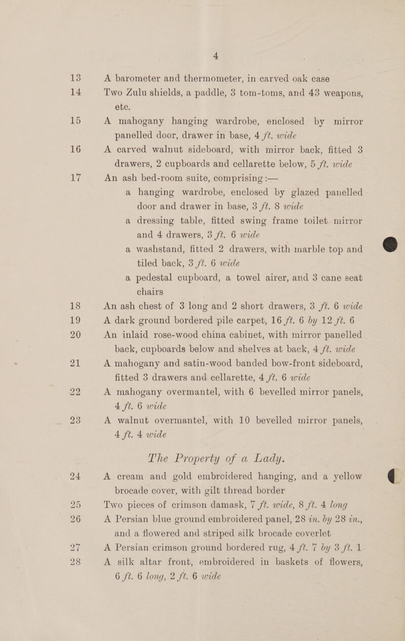 14 15 16 17 4 Two Zulu shields, a paddle, 3 tom-toms, and 43 weapons, ete. A mahogany hanging wardrobe, enclosed by mirror panelled door, drawer in base, 4 /¢. wide A carved walnut sideboard, with mirror back, fitted 3 drawers, 2 cupboards and cellarette below, 5 /t. wide An ash bed-room suite, comprising :— a hanging wardrobe, enclosed by glazed panelled door and drawer in base, 3 ft. 8 wide | a dressing table, fitted swing frame toilet mirror and 4 drawers, 3 /t. 6 wide a washstand, fitted 2 drawers, with marble top and tiled back, 3 ft. 6 wide a pedestal cupboard, a towel airer, and 3 cane seat chairs | An ash chest of 3 long and 2 short drawers, 3 /¢. 6 wide A dark ground bordered pile carpet, 16 ft. 6 by 12 /¢. 6 An inlaid rose-wood china cabinet, with mirror panelled back, cupboards below and shelves at back, 4 /¢. wide A mahogany and satin-wood banded bow-front sideboard, fitted 3 drawers and cellarette, 4 7%. 6 wide A mahogany overmantel, with 6 bevelled mirror panels, 4 ft. 6 wide | A walnut overmantel, with 10 bevelled mirror panels, 4 ft. 4 wide The Property.of &lt;a, Lady. A cream and gold embroidered hanging, and a yellow brocade cover, with gilt thread border Two pieces of crimson damask, 7 ft. wide, 8 ft. 4 long A Persian blue ground embroidered panel, 28 in. by 28 an., and a flowered and striped silk brocade coverlet A Persian crimson ground bordered rug, 4 /¢. 7 by 3 ft. 1 A silk altar front, embroidered in baskets of. flowers, 6 ft. 6 long, 2 ft. 6 wide