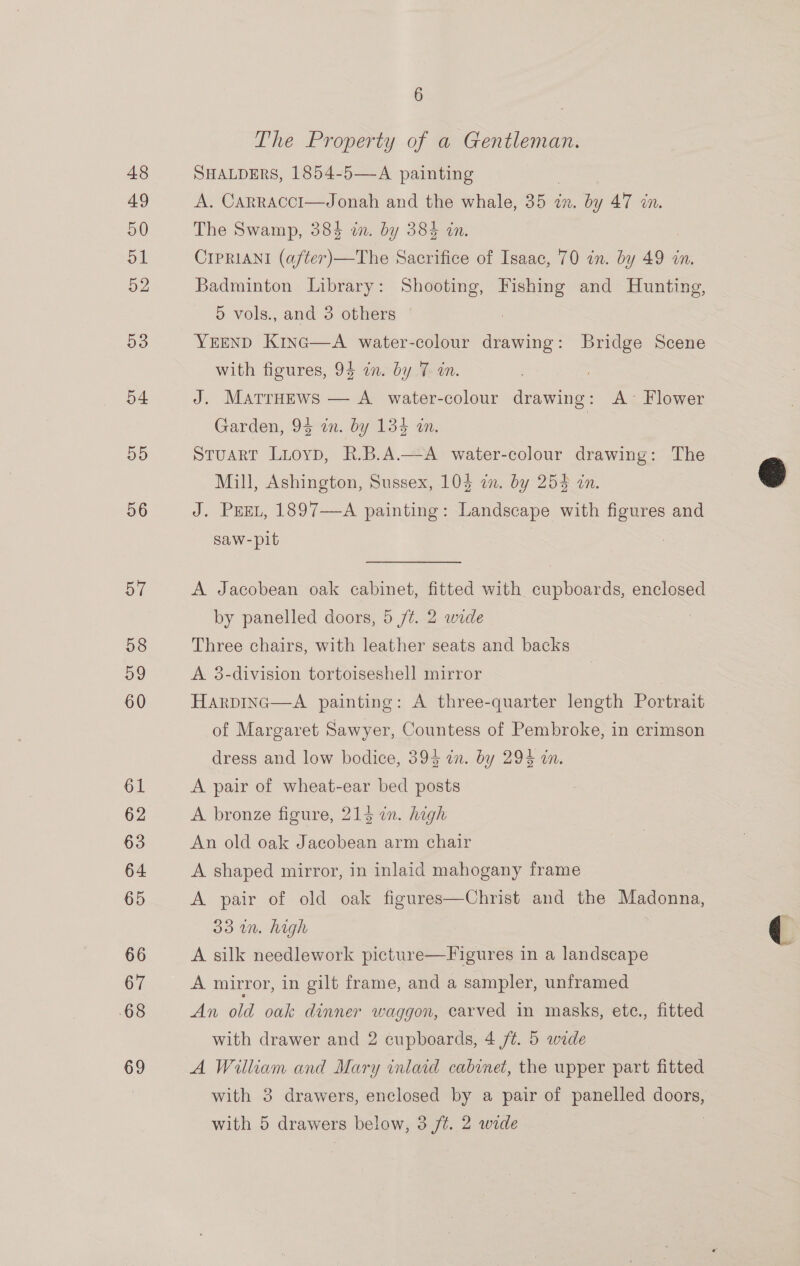 6 The Property of a Gentleman. SHALDERS, 1854-5—-A painting A. Carracci—Jonah and ae whale, 25am . by 47 in. The Swamp, 384 in. by 384 CIPRIANI (after)—The sachets of Isaac, 70 in. by 49 in. Badminton Library: Shooting, Fishing and Hunting, 5 vols., and 3 others YEEND Kinc—A water-colour drawing: Bridge Scene with figures, 94 in. by 7 in. J. Matruews — A water-colour drawing: A’ Flower Garden, 94 in. by 134 in Stuart Luoyp, R.B.A.—A water-colour drawing: The Mill, Ashington, Sussex, 104 in. by 254 in. J. PEEL, 1897—A painting: Landscape with figures and saw-pit | A Jacobean oak cabinet, fitted with cupboards, enclosed by panelled doors, 5 /¢. 2 wide Three chairs, with leather seats and backs A 3-division tortoiseshell mirror Harpinc—A painting: A three-quarter length Portrait of Margaret Sawyer, Countess of Pembroke, in crimson dress and low bodice, 393 an. by 294 an. A pair of wheat-ear bed posts A bronze figure, 213 in. high An old oak Jacobean arm chair A shaped mirror, in inlaid mahogany frame A pair of old oak figures—Christ and the Madonna, 33 un. high ; A silk needlework picture—Figures in a landscape A mirror, in gilt frame, and a sampler, unframed | An old oak dinner waggon, carved in masks, ete., fitted with drawer and 2 cupboards, 4 /t. 5 wide A William and Mary inlaid cabinet, the upper part fitted with 3 drawers, enclosed by a pair of panelled doors,