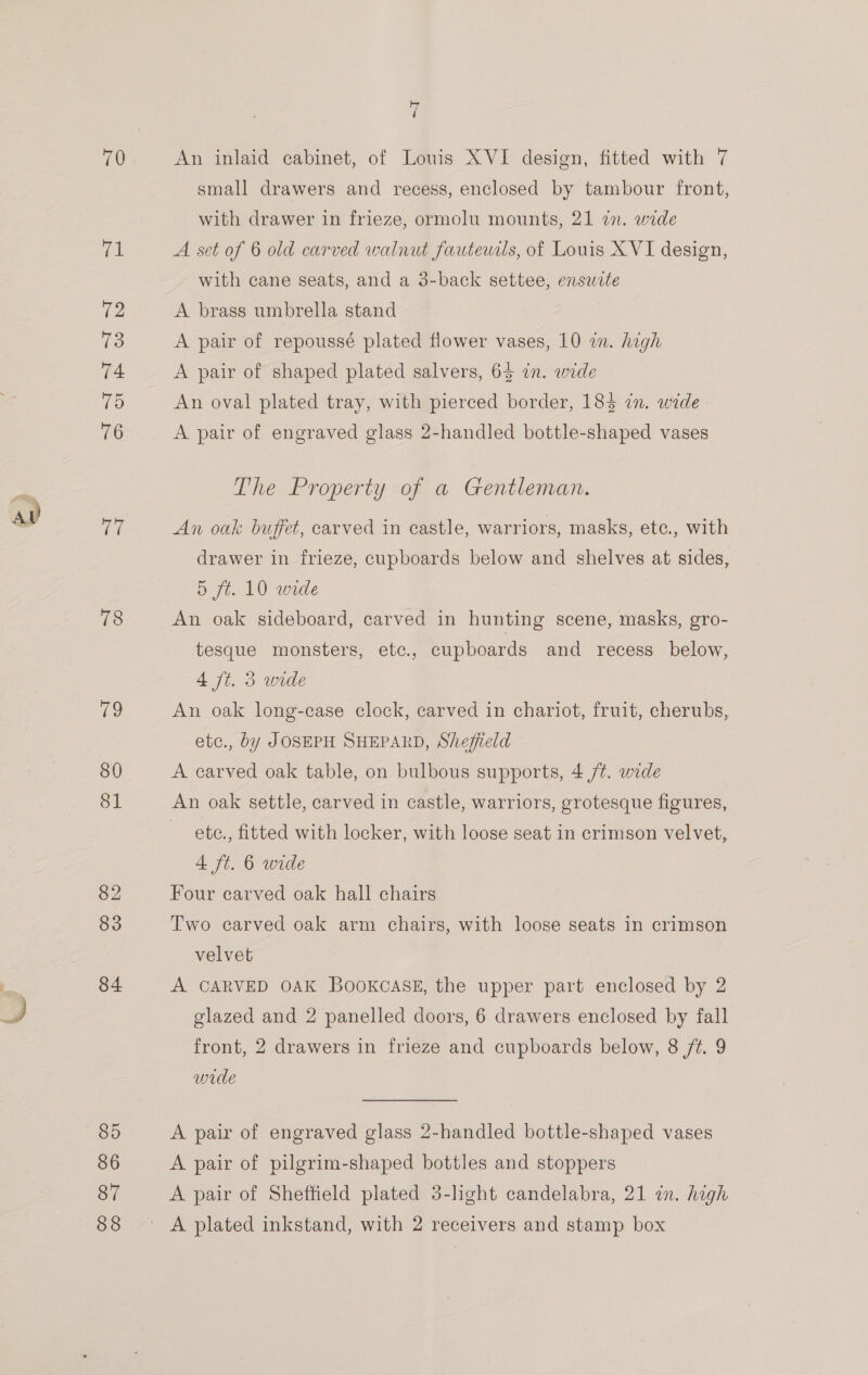 71 72 73 74 15 76 (os 78 eS 80 81 82 83 84 uy i An inlaid cabinet, of Louis XVI design, fitted with 7 small drawers and recess, enclosed by tambour front, with drawer in frieze, ormolu mounts, 21 27. wide A set of 6 old carved walnut fauteucls, of Louis XVI design, with cane seats, and a 3-back settee, enswite A brass umbrella stand A pair of repoussé plated flower vases, 10 in. high A pair of shaped plated salvers, 65 in. wide An oval plated tray, with pierced border, 1843 in. wide A pair of engraved glass 2-handled bottle-shaped vases The Property of a Gentleman. An oak buffet, carved in castle, warriors, masks, ete., with drawer in frieze, cupboards below and shelves at sides, 5 ft. 10 wide An oak sideboard, carved in hunting scene, masks, gro- tesque monsters, etc., cupboards and recess below, 4 ft. 5 wide An oak long-case clock, carved in chariot, fruit, cherubs, etc., by JOSEPH SHEPARD, Sheffield A carved oak table, on bulbous supports, 4 /¢. wide An oak settle, carved in castle, warriors, grotesque figures, ete., fitted with locker, with loose seat in crimson velvet, 4 ft. 6 wide Four carved oak hall chairs Two carved oak arm chairs, with loose seats in crimson velvet A CARVED OAK Bookcase, the upper part enclosed by 2 glazed and 2 panelled doors, 6 drawers enclosed by fall front, 2 drawers in frieze and cupboards below, 8 ft. 9 wide A pair of engraved glass 2-handled bottle-shaped vases A pair of pilgrim-shaped bottles and stoppers A pair of Sheffield plated 3-lght candelabra, 21 in. high