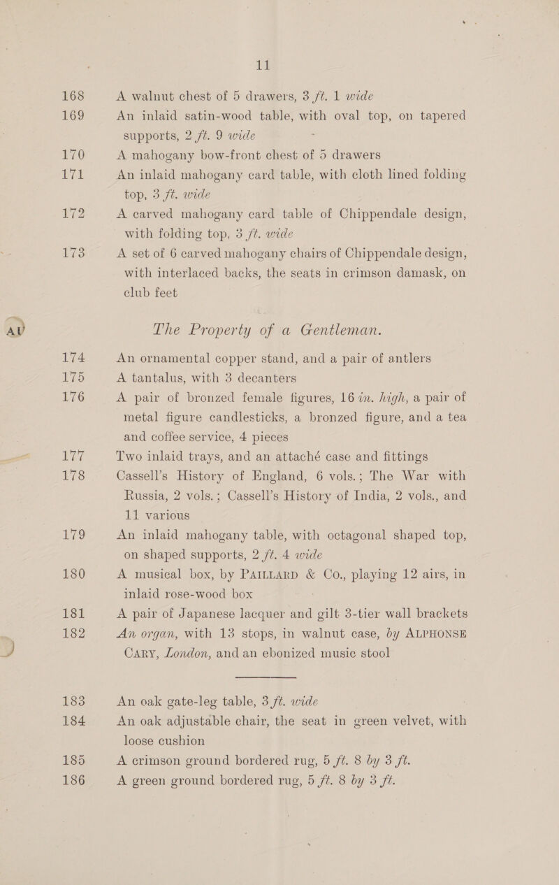 185 it A walnut chest of 5 drawers, 3 ft. 1 wide An inlaid satin-wood table, with oval top, on tapered supports, 2 /t. 9 wide A mahogany bow-front chest of 5 drawers An inlaid mahogany card table, with cloth lined folding top, 3 ft. wide A carved mahogany card table of Chippendale design, with folding top, 3 /¢. wide A set of 6 carved mahogany chairs of Chippendale design, with interlaced backs, the seats in crimson damask, on club feet An ornamental copper stand, and a pair of antlers A tantalus, with 3 decanters A pair of bronzed female figures, 16 in. high, a pair of metal figure candlesticks, a bronzed figure, and a tea and coffee service, 4 pieces Two inlaid trays, and an attaché case and fittings Cassell’s History of England, 6 vols.; The War with Russia, 2 vols.; Cassell’s History of India, 2 vols., and 11 various An inlaid mahogany table, with octagonal shaped top, on shaped supports, 2 /¢. 4 wide A musical box, by PAILLtarD &amp; Co., playing 12 airs, in inlaid rose-wood box A pair of Japanese lacquer and gilt 3-tier wall brackets An organ, with 13 stops, in walnut case, by ALPHONSE Cary, London, and an ebonized music stool An oak gate-leg table, 3 /t. wide An oak adjustable chair, the seat in green velvet, with loose cushion A crimson ground bordered rug, 5 ft. 8 by 3 ft.
