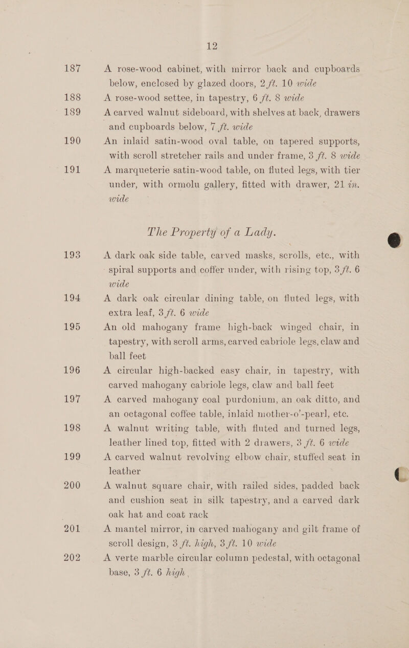 187 188 190 191 193 194 195 196 Lo7 198 199 200 201 202 12 A rose-wood cabinet, with mirror back and cupboards below, enclosed by glazed doors, 2 /¢. 10 wide A. rose-wood settee, in tapestry, 6 7/¢. 8 wide A carved walnut sideboard, with shelves at back, drawers and cupboards below, 7 /t. wide An inlaid satin-wood oval table, on tapered supports, with scroll stretcher rails and under frame, 3 /¢. 8 wide - A marqueterie satin-wood table, on fluted legs, with tier under, with ormolu gallery, fitted with drawer, 21 i. wide The Property of a Lady. A dark oak side table, carved masks, scrolls, ete., with spiral supports and coffer under, with rising top, 3/7. 6 wide ' A dark oak circular dining table, on fluted legs, with extra leaf, 3,/¢. 6 wide An old mahogany frame high-back winged chair, in tapestry, with scroll arms, carved cabriole legs, claw and ball feet A circular high-backed easy chair, in tapestry, with carved mahogany cabriole legs, claw and ball feet A carved mahogany coal purdonium, an oak ditto, and an octagonal coffee table, inlaid mother-o’-pearl, ete. A walnut writing table, with fluted and turned legs, leather lined top, fitted with 2 drawers, 3 /¢. 6 wide A carved walnut revolving elbow chair, stuffed seat in leather A walnut square chair, with railed sides, padded back and cushion seat in silk tapestry, and a carved dark oak hat and coat rack A mantel mirror, in carved mahogany and gilt frame of scroll design, 3 ft. hagh, 3 ft. 10 wade A verte marble circular column pedestal, with octagonal