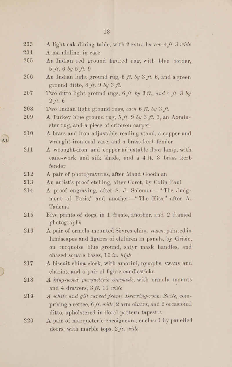 AU A light oak dining table, with 2 extra leaves, 4/7. 3 wide A mandoline, in case An Indian red ground figured rug, with blue border, 5 ft 6 by b ft. 9 An Indian light ground rug, 6 /¢. by 3 ft. 6, and agreen Two ditto hght ground rugs, 6 ft. by 3 f/t., and 4 Jt. 3 by yy ge Two Indian light ground rugs, each 6 ft. by 3 ft. A Turkey blue ground rug, 5 ft. 9 by 3 ft. 3, an Axmin- ster rug, and a piece of crimson carpet A brass and iron adjustable reading stand, a copper and wrought-iron coal vase, and a brass kerl fender A wrought-iron and copper adjustable floor lamp, with cane-work and silk shade, and a 4ft. 3 brass kerb fender A pair of photogravures, after Maud Goodman An artist’s proof etching, after Corot, by Colin Paul A proof engraving, after 8S. J. Solomon—* The Judg- ment of Paris,” and another—‘“‘The Kiss,’ after A. Tadema Five prints of dogs, in 1 frame, another, and 2 framed photographs | A pair of ormolu mounted Sévres china vases, painted in landscapes and figures of children in panels, by Grisie, on turquoise blue ground, satyr mask handles, and chased square bases, 10 an. hegh A biscuit china clock, with amorini, nymphs, swans and chariot, and a pair of figure candlesticks A king-wood parqueterie commode, with ormolu mounts and 4 drawers, 3 /¢. 11 wide | A white and gilt carved frame Drawing-room Suite, com- prising a settee, 6 ft. wide, 2 arm chairs, and 2 occasional ditto, upholstered in floral pattern tapestiy A pair of marqueterie encoigneurs, enclosed ly panelled doors, with marble tops, 2 /¢. wade