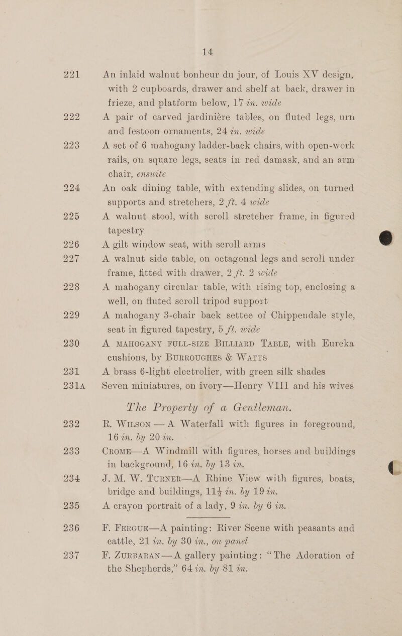221 236 ppl 14 An inlaid walnut bonheur du jour, of Louis XV design, with 2 cupboards, drawer and shelf at back, drawer in frieze, and platform below, 17 in. wide A pair of carved jardinicre tables, on fluted legs, urn and festoon ornaments, 24 in. wide A set of 6 mahogany ladder-back chairs, with open-work chair, ensucte An oak dining table, with extending slides, on turned supports and stretchers, 2 /¢. 4 wide A walnut stool, with scroll stretcher frame, in figured tapestry A gilt window seat, with scroll arms A walnut side table, on octagonal legs and scroll under frame, fitted with drawer, 2 /¢. 2 wide A mahogany circular table, with rising top, enclosing a well, on fluted scroll tripod support A mahogany 3-chair back settee of Chippendale style, seat in figured tapestry, 5 /t. wide 7 | A MAHOGANY FULL-SIZE BILLIARD TABLE, with Eureka cushions, by BurRoUGHES &amp; WatTTs A brass 6-light electrolier, with green silk shades Seven miniatures, on ivory—Henry VIII and his wives The Property of a Gentleman.  B. 16 im. by 20 i. Crome—A Windmill with figures, horses and buildings in background, 16 in. by 13 an. J. M. W. Turner—A Rhine View with Be eaee, boats, bridge and buildings, 115 a. by 19 an. figures in foreground, A crayon portrait of a lady, 9 an. by 6 on. F. Frrcur—aA painting: River Scene with peasants and cattle, 21 an. by 30 in., on panel the Shepherds,” 64722. by 81 an.