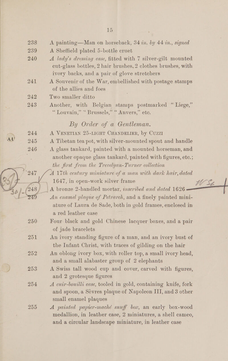 ko 238 A painting—Man on horseback, 34 in. by 44 in., stgned 239 A Sheffield plated 5-bottle cruet 240 A lady's dressing case, fitted with 7 silver-gilt mounted cut-glass bottles, 2 hair brushes, 2 clothes brushes, with ivory backs, and a pair of glove stretchers 241 A Souvenir of the War, embellished with postage stamps of the allies and foes 242 Two smaller ditto 243 Another, with Belgian stamps postmarked “ Liege,”  “Louvain, ’ “Brussels,” ~ Anvers,” ete. By Order of a Gentleman. | 244 A VENETIAN 25-LIGHT CHANDELIER, by Cuzzi AU 245 A Tibetan tea pot, with silver-mounted spout and handle 246 A glass tankard, painted with a mounted horseman, and another opaque glass tankard, painted with figures, ete. ; the first from the Trevelyan-Turner collection ol A 17th century miniature of a man with dark hair, dated a _ 1647, in open-work silver frame tal. (248) LA bronze 2-handled mortar, inscribed and dated 1626 Lt == An enamel plaque of Petrarch, and a finely painted mini-   ature of Laura de Sade, both in gold frames, enclosed in a red leather case 250 Four. black and gold Chinese lacquer boxes, and a pair of jade bracelets 251 An ivory standing figure of a man, and an ivory bust of the Infant Christ, with traces of gilding on the hair 252 An oblong ivory box, with roller top, a small ivory head, and a small alabaster group of 2 elephants o 200 A Swiss tall wood cup and cover, carved with figures, and 2 grotesque figures 254 A cuir-bourlli case, tooled in gold, containing knife, fork and spoon, a Sevres plaque of Napoleon III, and 3 other small enamel plaques 255 A painted paprer-maché snuff box, an early box-wood medallion, in leather case, 2 miniatures, a shell cameo, and a circular landscape miniature, in leather case