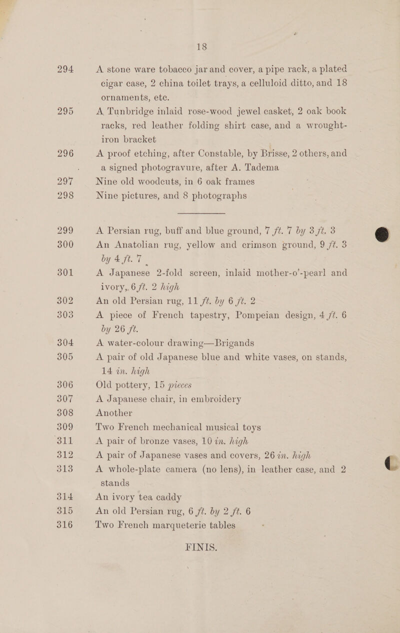 294 295 18 A stone ware tobacco jar and cover, a pipe rack, a plated cigar case, 2 china toilet trays, a celluloid ditto, and 18 ornaments, etc. A Tunbridge inlaid rose-wood jewel casket, 2 oak book racks, red leather folding shirt case, and a wrought- iron bracket A proof etching, after Constable, by Brisse, 2 others, and a signed photogravure, after A. Tadema Nine old woodcuts, in 6 oak frames Nine pictures, and 8 photographs A Persian rug, buff and blue ground, 7 ft. 7 by 3 jt. 3 An Anatolian rug, yellow and crimson ground, 9/7. 3 by Eft A Japanese 2-fold screen, inlaid mother-o’-pearl and ivory,.6 ft. 2 high An old Persian rug,.11 fiby 6 ji A piece of French tapestry, Pompeian design, 4 /¢. 6 by 26 fe. =o A water-colour drawing—Brigands A pair of old Japanese blue and white vases, on stands, 14 in. high | | Old pottery, 15 pieces A Japanese chair, in embroidery Another Two French mechanical musical toys A pair of bronze vases, 10 in. high A pair of Japanese vases and covers, 26 in. high A whole-plate camera (no lens), in leather case, and 2 stands An ivory tea caddy An old Perstan Tug, 6 /¢. by 27. 6 Two French marqueterie tables FINIS.