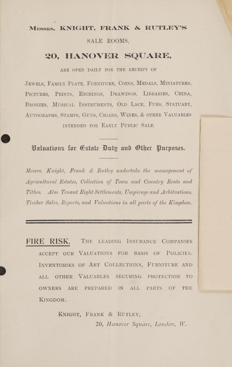 Mrssrs. KNIGHT, FRANK &amp; RUTLEY’S SALE ROOMS, 20, HANOVER SQUARE, ARE OPEN DAILY FOR THE RECEIPT OF JEWELS, FAMILY PLATE, FURNITURE, COINS, MEDALS, MINIATURES, PicTurES, Prints, EtcHines, DRaWwINGs, LIBRARIES, CHINA, Bronzes, MusicaL INSTRUMENTS, OLD Lack, FuRS, STATUARY, AUTOGRAPHS, STAMPS, GUNS, CIGARS, WINES, &amp; OTHER VALUABLES INTENDED FOR EARLY PUBLIC SALE. Valuations for Estate Duty and Other Purposes. Messrs. Knight, Frank &amp; Rutley undertake the management of Agricultural Estates, Collection of Town and Country Rents and Tithes. Also Tenant Right Settlements, Umpirage and Arbitrations.  FIRE RISK. THE LEADING INSURANCE COMPANIES ACCEPT OUR VALUATIONS FOR BASIS OF -POLICIES. INVENTORIES OF ART COLLECTIONS, FURNITURE AND ALL OTHER VALUABLES SECURING PROTECTION TO OWNERS ARE PREPARED IN ALL PARTS OF THE KINGDOM. KNIGHT, FRANK &amp; KRUTLEY, 20, Hanover Square, London, W. 