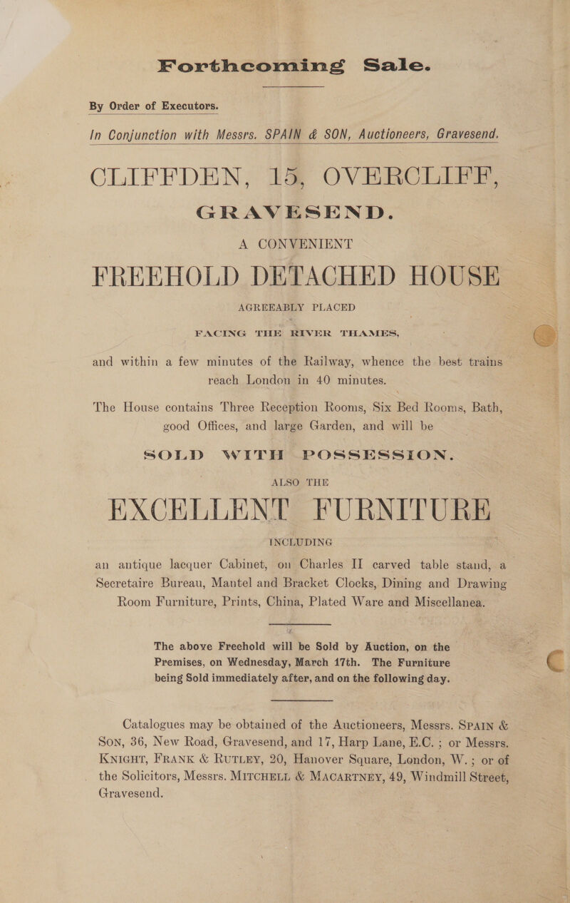 Forthcoming Sale. By Order of Executors.  In Conjunction with Messrs. SPAIN &amp; SON, Auctioneers, Gravesend, CLIFFDEN, Ia OVERCLIFFE, GRAVESEND. A CONVENIENT FREEHOLD DETACHED HOUSE AGREEABLY PLACED   FACING THE RIVER THAMES,  and within a few minutes of the Railway, whence the best trains reach London in 40 minutes. The House contains Three Reception Rooms, Six Bed Rooms, Bath, good Offices, and large Garden, and will be SOLD WITH POSSESSION. ALSO THE EXCELLENT FURNITURE INCLUDING an antique lacquer Cabinet, on Charles II carved table stand, a Secretaire Bureau, Mantel and Bracket Clocks, Dining and Drawing Room Furniture, Prints, China, Plated Ware and Miscellanea. The above Freehold will be Sold by Auction, on the Premises, on Wednesday, March 17th. The Furniture being Sold immediately after, and on the following day.  Catalogues may be obtained of the Auctioneers, Messrs. SPAIN &amp; Son, 36, New Road, Gravesend, and 17, Harp Lane, E.C. ; or Messrs. Knicut, FRANK &amp; RuTLEY, 20, Hanover Square, London, W. ; or of the Solicitors, Messrs. MIrcHELL &amp; MACARTNEY, 49, Windmill Street, Gravesend. :