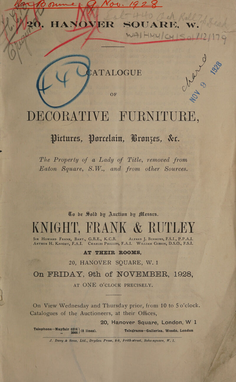 IVER SQUARE, w. _— WI! att MA) . fw fb LJ ) { ne mt yh Jarewoogy me SATALOGUE  OF DECORATIVE FURNITURE. Pictures, Porcelain, PBronjes, Xe. The Property of a Lady of Title, removed from Eaton Square, S.W., and from other Sources. Go be Sold by Auction by sMessrs. KNIGHT, FRANK &amp; RUTLEY Sir Howarpv Frank, Bart., G.B.E., K.C.B. AtFrep J. Burrows, F.S.I., P.P.A.I. Artuur H. Kniecut, F.A.I. Cuarres Purirups, F.A.I. Witriam Gipson, D.S.O., F.S.I. AT THEIR ROOMS, 20, HANOVER SQUARE, W. 1 On FRIDAY, 9th of NOVEMBER, 1928, AT ONE O’CLOCK PRECISELY. On View Wednesday and Thursday prior, from 10 to 50’clock. Catalogues of the Auctioneers, at their Offices, 20, Hanover Square, London, W 1 Telephone—Mayfair LATE lines). Telegrams—Galleries, Wesdo, London  ath Dany dé Sons, Ltd., Dryden Press, 8-9, Krith-street, Soho-square, W. 1.  —_—~s AN