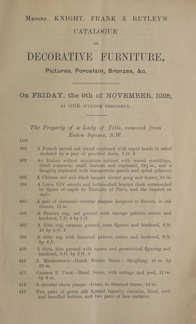 Messrs. KNIGHT, FRANK &amp; RUTLEY’S CATALOGUE OF DECORATIVE FURNITURE, Pictures, Porcelain, Bronzes, &amp;c.  On FRIDAY, the 9th of NOVEMBER, 1928, AT -ONE ‘O'CLOCK PRECISELY. The Property of a Lady of Title, removed from Haton Square, S.W. LOT 401 A French carved oak dwarf cupboard with cupid heads in relief enclosed by a pair of panelled doors, 3 ft. 6 402 An Italian walnut miniature cabinet with waved mouldings, fitted numerous small drawers and cupboard, 194 %in., and a hanging cupboard with marqueterie panels and spiral pilasters 4.03 A Chinese red and black lacquer dinner gong and beater, 24 in. 404 A Louis XIV ormolu and tortoiseshell bracket clock surmounted by figure of cupid by Trou of Paris, and the bracket en suite. 405 A pair of cloisonné circular plaques designed in flowers, in oak frames, 15 in. 406 A Persian rug, red ground with lozenge pattern centre and bordered, .7 ft. 6 by 5 Tt. 407 A ditto rug, crimson ground, cone figured and bordered, 8 ft. 10 by 4 ft. 2 408 A ditto rug with diamond pattern centre and bordered, 9 ft. by 4fl. 409 A ditto, blue ground with square and geometrical figuring and bordered, 8 ft. by 3 ft. 6 410 J. Morrrinntous—Dutch Winter Scene: Sleighing, 46 im. by 33 iM. 411 George E. Coox—Rural Scene, with cottage and pool, 11 in. by 9m. 412 A circular china plaque—Irises, in ebonised frame, 24 in. 413 Two pairs of green silk figured tapestry curtains, lined, cord and tasselled holders, and two pairs of lace curtains