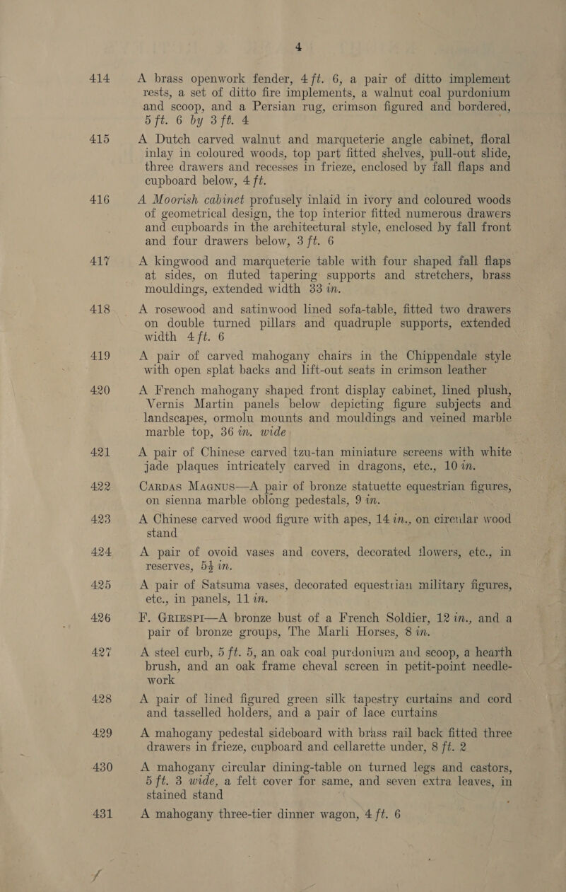 414 415 416 417 -418 419 420 4 A brass openwork fender, 4 ft. 6, a pair of ditto implement rests, a set of ditto fire implements, a walnut coal purdonium and scoop, and Persian rug, crimson figured and bordered, 5 ft. 6 by 3ft. 4 A Dutch carved walnut and marqueterie angle cabinet, floral inlay in coloured woods, top part fitted shelves, pull-out slide, three drawers and recesses in frieze, enclosed by fall flaps and cupboard below, 4 ft. A Moorish cabinet profusely inlaid in ivory and coloured woods of geometrical design, the top interior fitted numerous drawers and cupboards in the architectural style, enclosed by fall front and four drawers below, 3 ft. 6 A kingwood and marqueterie table with four shaped fall flaps at sides, on fluted tapering supports and stretchers, brass mouldings, extended width 33 wn. A rosewood and satinwood lined sofa-table, fitted two drawers on double turned pillars and quadruple supports, extended width 4 ft. 6 A pair of carved mahogany chairs in the Chippendale style with open splat backs and lift-out seats in crimson leather A French mahogany shaped front display cabinet, lined plush, Vernis Martin panels below depicting figure subjects and landscapes, ormolu mounts and mouldings and veined marble marble top, 36 im. wide A pair of Chinese carved tzu-tan miniature screens with white jade plaques intricately carved in dragons, etc., 10 i. Carpas Macnus—A pair of bronze statuette equestrian figures, on sienna marble oblong pedestals, 9 in. A Chinese carved wood figure with apes, 14 in., on cirewlar wood stand A pair of ovoid vases and covers, decorated ilowers, ete., in reserves, 54 in. A pair of Satsuma vases, decorated equestrian military figures, etc., in panels, 11 in. F. Grizsp1—A bronze bust of a French Soldier, 12 im., and a pair of bronze groups, The Marli Horses, 8 in. A steel curb, 5 ft. 5, an oak coal purdonium and scoop, a hearth brush, and an oak frame cheval screen in petit-point needle- work A pair of lined figured green silk tapestry curtains and cord - and tasselled holders, and a pair of lace curtains A mahogany pedestal sideboard with brass rail back fitted three drawers in frieze, cupboard and cellarette under, 8 ft. 2 A mahogany circular dining-table on turned legs and castors, 5 ft. 3 wide, a felt cover for same, and seven extra leaves, in stained stand