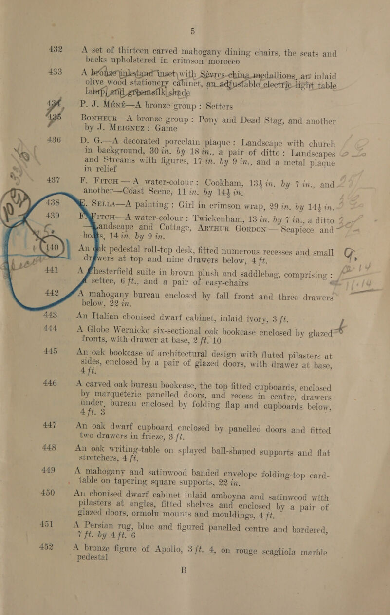 432 A set of thirteen carved mahogany dining chairs, the seats and backs upholstered in crimson morocco 433 A brobaeinkstand inset) with Sevres-china medallions, an’ inlaid olive wood stationery cabinet, a justable_eleetric light table la aa] k shade ee P. J. MEN&amp;—A bronze group : Setters pe BonHEUR—A bronze group: Pony and Dead Stag, and another by J. Meranuz: Game - — 436 D. G.—A decorated porcelain plaque : Landscape with church in background, 30 in. by 18 in., a pair of ditto: Landscapes © SQ and Streams with figures, 17 in. by 9 in., and a metal plaque @ in relief MN 437 F. FrrcH — A water-colour: Cookham, 134m. by Vin., and another—Coast Scene, 11 in. by 144 in.        &amp;. SeLLA—A painting: Girl in crimson wrap, 29 in. by 144 in. ITCH—A water-colour : Twickenham, 13 in. by 7 in., a ditto 2 py vandscape and Cottage, ARTHUR GORDON — Seapiece and ~ ‘boats, 14 in. by 9 in. nk pedestal roll-top desk, fitted numerous recesses and small Y 3 vers at top and nine drawers below, 4 ft. | esterfield suite in brown plush and saddlebag, comprising : /~ settee, 6 ft., and a pair of easy-chairs ae A mahogany bureau enclosed by fall front and three drawers below, 22 in. 443 An Italian ebonised dwarf cabinet, inlaid ivory, 3 ft. f 444 A Globe Wernicke six-sectional oak bookease enclosed by glazed™ fronts, with drawer at base, 2 ft; 10 445 An oak bookease of architectural design with fluted pilasters at sides, enclosed by a pair of glazed doors, with drawer at base, pe 446 A carved oak bureau bookcase, the top fitted cupboards, enclosed by marqueterie panelled doors, and recess in centre, drawers under, bureau enclosed by folding flap and cupboards below, 4 ft. 3 , 447 An oak dwarf cupboard enclosed by panelled doors and fitted two drawers in frieze, 3 ft. 445 An oak writing-table on splayed ball-shaped supports and flat stretchers, 4 ft. 449 A mahogany and satinwood banded envelope folding-top card- iable on tapering square supports, 22 in. 450 An ebonised dwarf cabinet inlaid amboyna and satinwood with pilasters at angles, fitted shelves and enclosed by a pair of glazed doors, ormolu mounts and mouldings, 4 ft. 451 A Persian rug, blue and figured panelled centre and bordered, 7 ft. by 4 ft. 6 452 A bronze figure of Apollo, 3 ft. 4, on rouge scagliola marble _ pedestal B