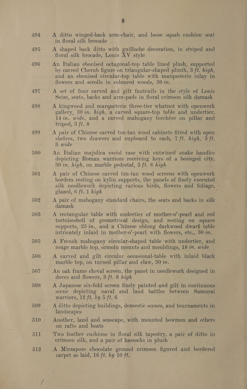 494 495 496 497 498 499 500 5, 00% 509 d12 8 A ditto winged-back arm-chair, and loose squab cushion seat in floral silk brocade | A shaped back ditto with guilloche decoration, in striped and floral silk brocade, Louis XV style An Italian ebonised octagonal-top table lined plush, supported by carved Cherub figure on triangular-shaped plinth, 3 ft. high, and an ebonised circular-top table with marqueterie inlay in flowers and scrolls in coloured woods, 30 in. A set of four carved and gilt fauteuils in the style of Louis Seize, seats, backs and arm-pads in floral crimson silk damask A kingwood and marqueterie three-tier whatnot with openwork gallery, 30 in. high, a carved square-top table and undertier, 14 in. wide, and a carved mahogany torchére on pillar and tripod, 3 ft. 8 A pair of Chinese carved tzu-tan wood cabinets fitted with open shelves, two drawers and cupboard to each, 7 ft. high, 3 ft. 3 wide An Italian majolica ovoid vase with entwined snake handles depicting Roman warriors receiving keys of a besieged city, 30 in. high, on marble pedestal, 3 ft. 8 high A pair of Chinese carved tzu-tan wood screens with openwork borders resting on kylin supports, the panels of finely executed silk needlework depicting various birds, flowers and foliage, glazed, 6 ft. 1 high i A pair of mahogany standard chairs, the seats and backs in silk damask A rectangular table with undertier of mother-o’-pearl and red tortoiseshell of geometrical design, and resting on square supports, 25 im., and a Chinese oblong darkwood dwarf table intricately inlaid in mother-o’-pearl with flowers, ete., 30 i. A French mahogany eircular-shaped table with undertier, and rouge marble top, ormolu mounts and mouldings, 18 i”. wide A carved and gilt circular occasional-table with inlaid black marble top, on turned pillar and claw, 30 an. An oak frame cheval screen, the panel in needlework designed in doves and flowers, 3 ft. 8 high A Japanese six-fold screen finely painted and gilt in continuous scene depicting naval and land battles between Samurai warriors, 12 ft. by 5 ft. 6 A ditto depicting buildings, domestic scenes, and tournaments in landscapes Another, land and seascape, with mounted bowmen and others on rafts and boats Two feather cushions in floral silk tapestry, a pair of ditto in crimson silk, and a pair of hassocks in plush A Mirzapore chocolate ground crimson figured and bordered