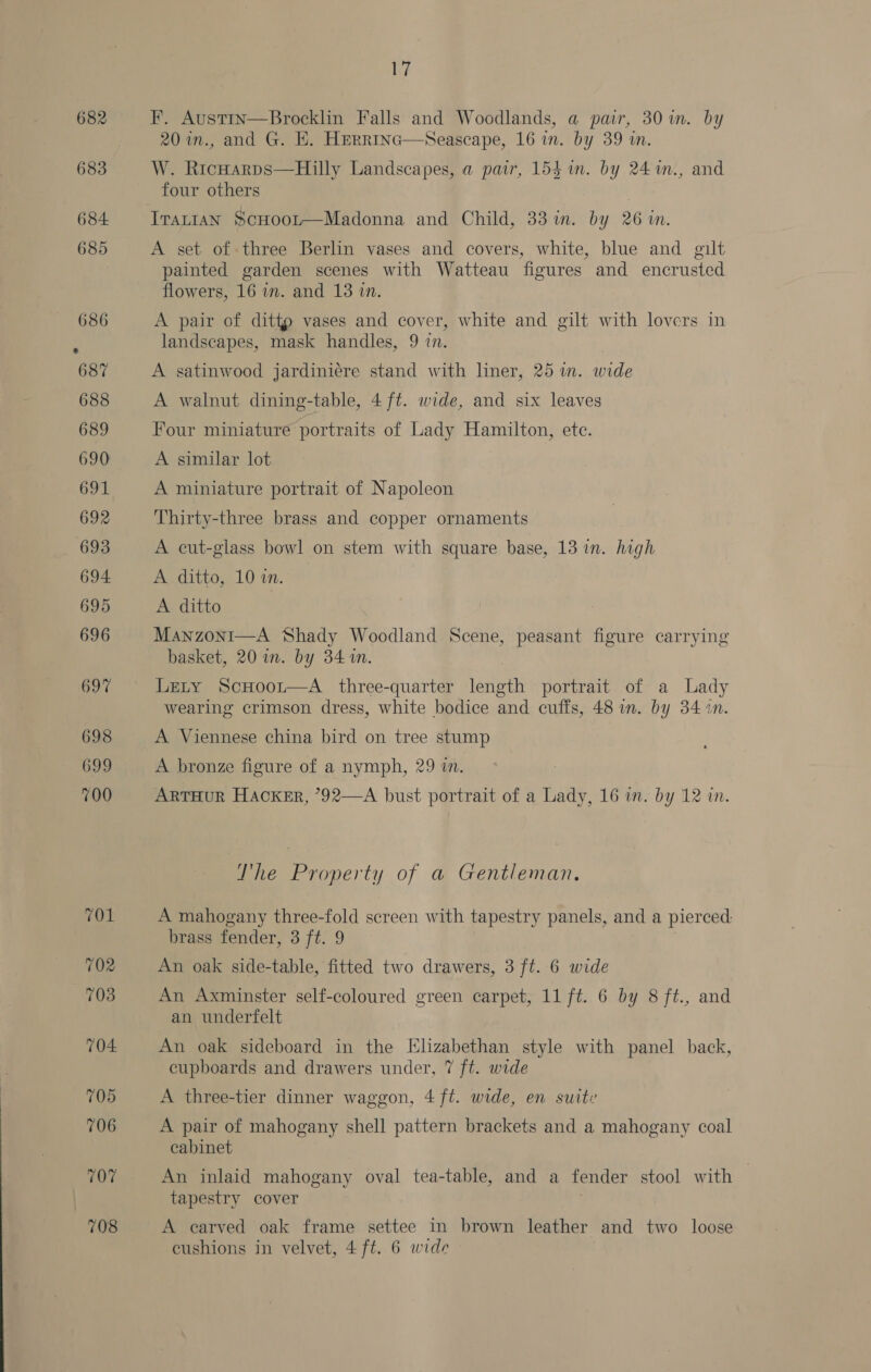 701 702 708 704: 705 706 707 708 17 F. Austin—Brocklin Falls and Woodlands, a pair, 30 im. by 20 in., and G. HE. Herrrnc—Seascape, 16 in. by 39 in. W. RicHarps—Hilly Landscapes, a pair, 154 in. by 24m., and four others A set of three Berlin vases and covers, white, blue and gilt painted garden scenes with Watteau figures and encrusted flowers, 16 in. and 13 in. A pair of dittp vases and cover, white and gilt with lovers in landscapes, mask handles, 9 in. A satinwood jardiniére stand with liner, 25 in. wide A walnut dining-table, 4 ft. wide, and six leaves Four miniature portraits of Lady Hamilton, etc. A similar lot A miniature portrait of Napoleon Thirty-three brass and copper ornaments A cut-glass bowl on stem with square base, 13 in. high A ditto, 10 in. A ditto Manzoni—A Shady Woodland Scene, peasant figure carrying basket, 20 in. by 341m. Lety ScHoor—A three-quarter length portrait of a Lady wearing crimson dress, white bodice and cuffs, 48 in. by 3410. A Viennese china bird on tree stump A bronze figure of a nymph, 29 in. ARTHUR HACKER, ?92—A bust portrait of a Lady, 16 in. by 12 in. The Property of a Gentleman. A mahogany three-fold screen with tapestry panels, and a pier ced: brass fender, aft: 9 An oak side-table, fitted two drawers, 3 ft. 6 wide An Axminster self-coloured green carpet, 11 ft. 6 by 8 ft., and an underfelt An oak sideboard in the Elizabethan style with panel back, cupboards and drawers under, 7 ft. wide A three-tier dinner waggon, 4 ft. wide, en suite A pair of mahogany shell pattern brackets and a mahogany coal cabinet An inlaid mahogany oval tea-table, and a fender stool with tapestry cover A carved oak frame settee in brown leather” and two loose